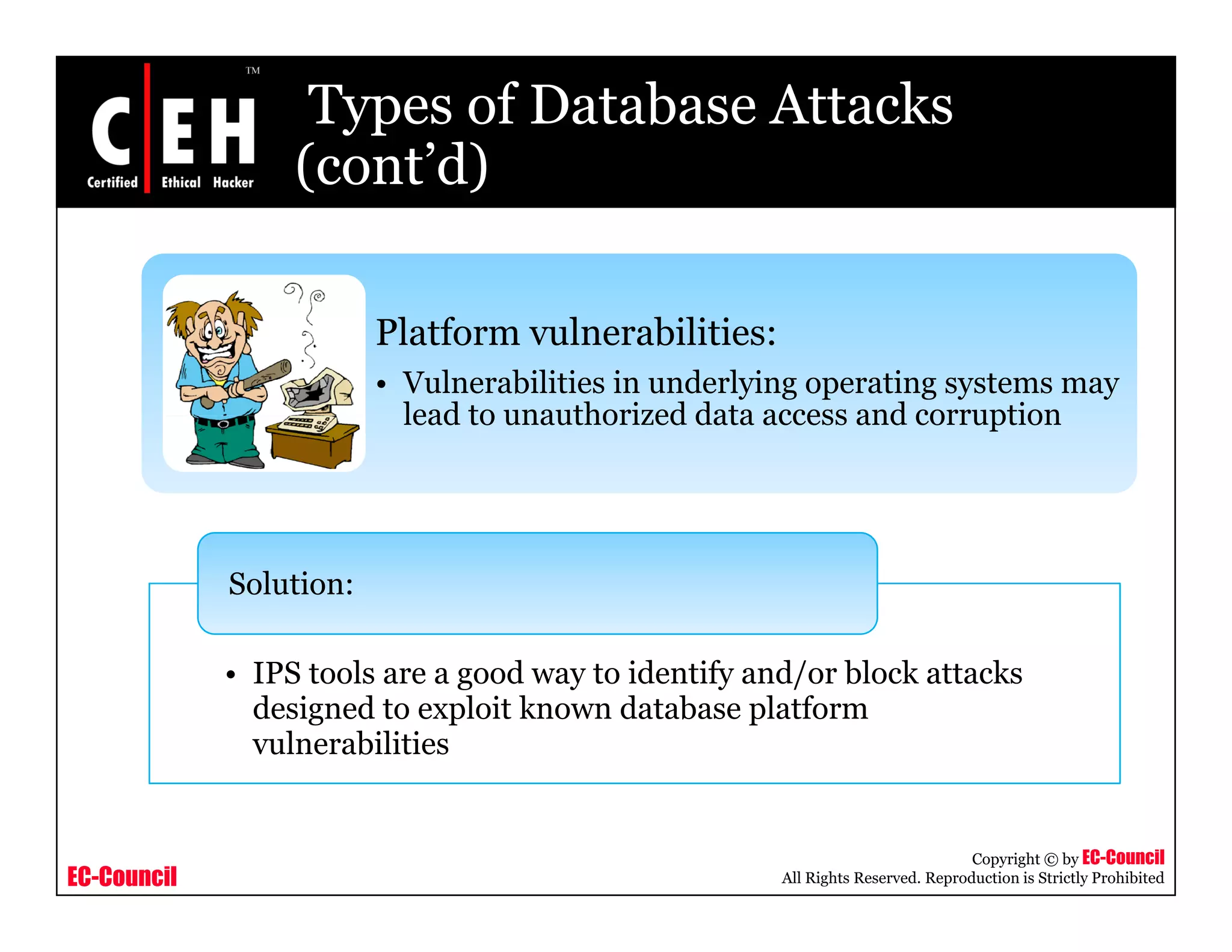 Types of Database Attacks
                  (cont d)
                  (cont’d)

                         Platform vulnerabilities:
                         • Vulnerabilities in underlying operating systems may
                           lead to unauthorized data access and corruption




             Solution:

             • IPS tools are a good way to identify and/or block attacks
               designed to exploit known database platform
               vulnerabilities


                                                                                 Copyright © by EC-Council
EC-Council                                            All Rights Reserved. Reproduction is Strictly Prohibited
 