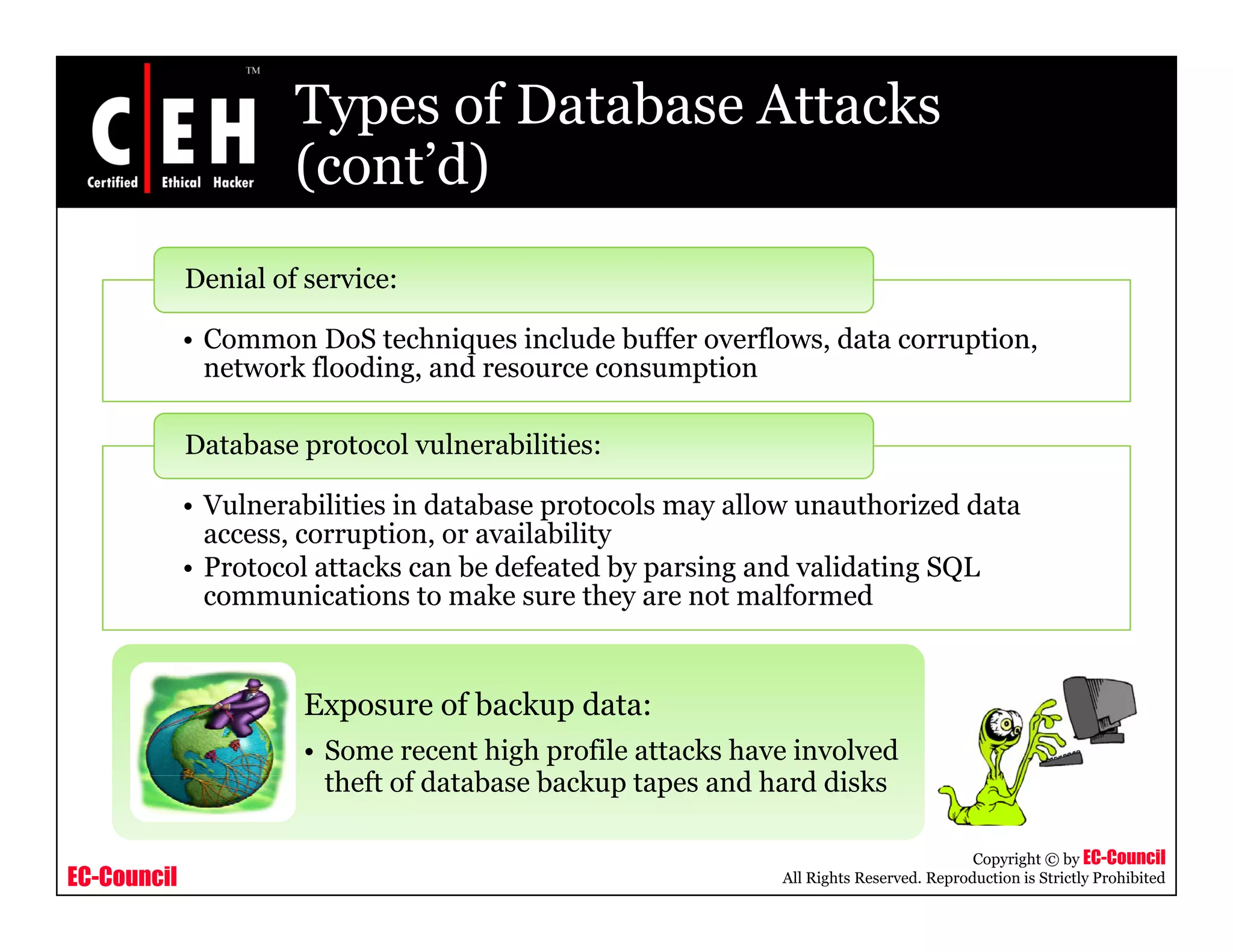 Types of Database Attacks
                      (cont d)
                      (cont’d)
             Denial of service:

             • Common DoS techniques include buffer overflows, data corruption,
               network flooding, and resource consumption

             Database protocol vulnerabilities:

             • Vulnerabilities in database protocols may allow unauthorized data
               access, corruption
               access corruption, or availability
             • Protocol attacks can be defeated by parsing and validating SQL
               communications to make sure they are not malformed


                       Exposure of backup data:
                       • Some recent high profile attacks have involved
                         theft f database b k t
                         th ft of d t b   backup tapes and h d di k
                                                          d hard disks

                                                                                        Copyright © by EC-Council
EC-Council                                                   All Rights Reserved. Reproduction is Strictly Prohibited
 