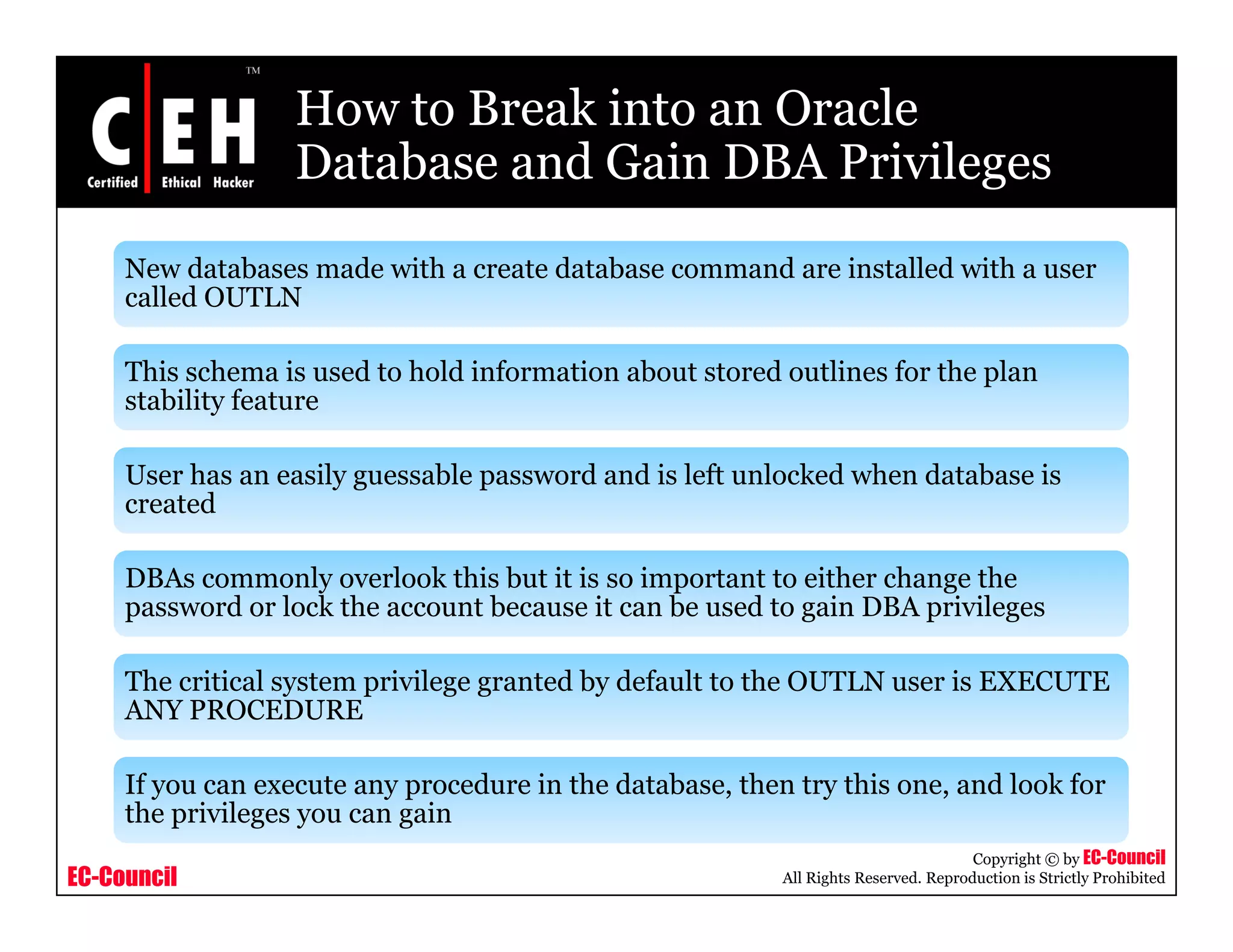 How to Break into an Oracle
                  Database and Gain DBA Privileges
     New databases made with a create database command are installed with a user
     called OUTLN

     This schema is used to hold information about stored outlines for the plan
     stability feature
             y

     User has an easily guessable password and is left unlocked when database is
     created

     DBAs commonly overlook this but it is so important to either change the
     password or lock the account because it can be used to gain DBA privileges

     The critical system privilege granted by default to the OUTLN user is EXECUTE
     ANY PROCEDURE

     If you can execute any procedure i the d b
                                 d    in h database, then try this one, and l k f
                                                      h        hi         d look for
     the privileges you can gain
                                                                                     Copyright © by EC-Council
EC-Council                                                All Rights Reserved. Reproduction is Strictly Prohibited
 