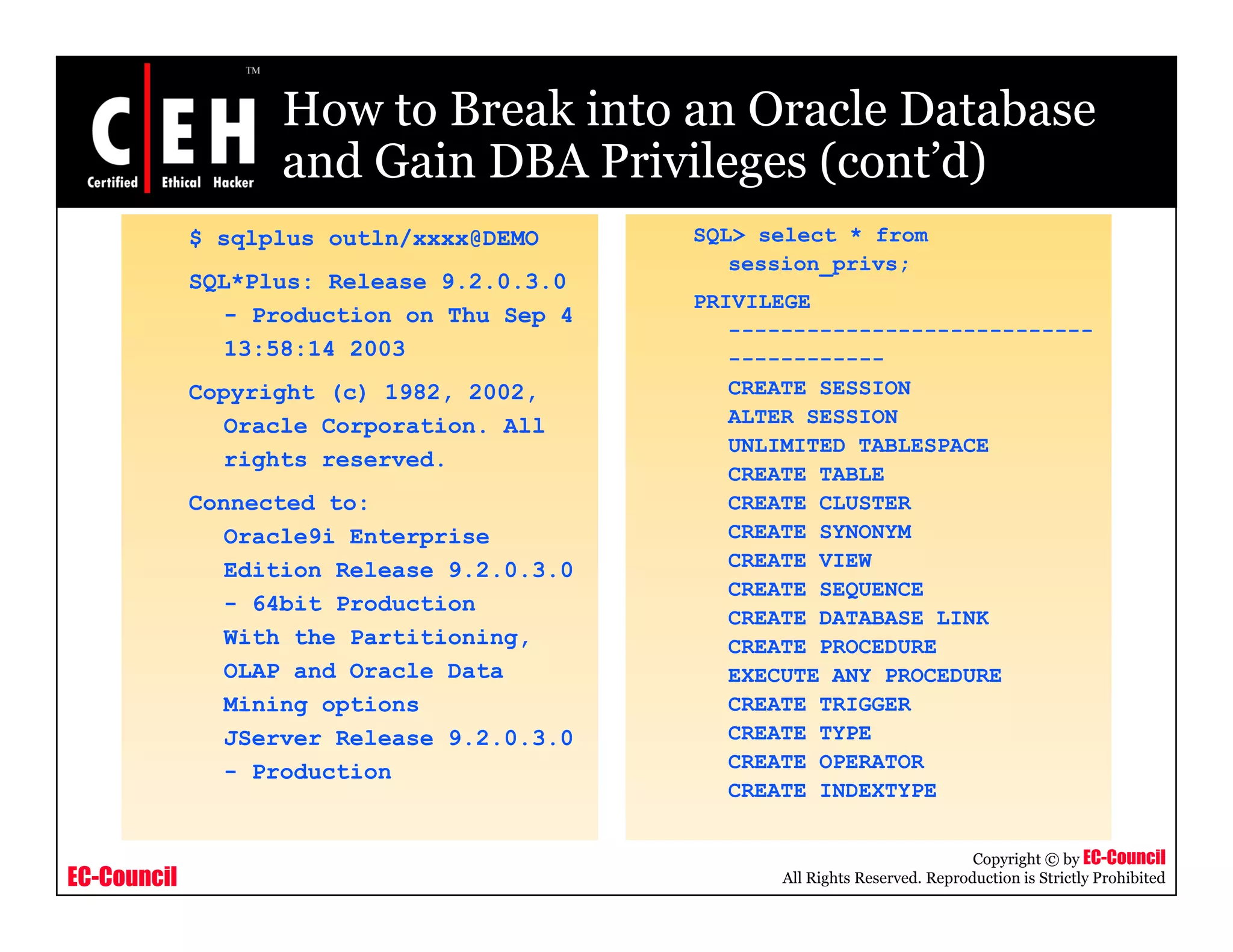 How to Break into an Oracle Database
                   and Gain DBA Privileges (cont’d)
                                           (cont d)
             $ sqlplus outln/xxxx@DEMO      SQL> select * from
                                               session_privs;
             SQL*Plus: Release 9.2.0.3.0
                                            PRIVILEGE
                - Production on Thu Sep 4
                                               ----------------------------
                13:58:14 2003                  ------------
             Copyright (c) 1982, 2002,         CREATE SESSION
                Oracle Corporation. All        ALTER SESSION
                                               UNLIMITED TABLESPACE
                rights reserved.
                                               CREATE TABLE
             Connected to:                     CREATE CLUSTER
                Oracle9i Enterprise            CREATE SYNONYM
                Edition Release 9.2.0.3.0      CREATE VIEW
                                               CREATE SEQUENCE
                - 64bit Production
                                               CREATE DATABASE LINK
                With the Partitioning,         CREATE PROCEDURE
                OLAP and Oracle Data           EXECUTE ANY PROCEDURE
                Mining options                 CREATE TRIGGER
                JServer Release 9.2.0.3.0      CREATE TYPE
                - Production                   CREATE OPERATOR
                                               CREATE INDEXTYPE


                                                                             Copyright © by EC-Council
EC-Council                                        All Rights Reserved. Reproduction is Strictly Prohibited
 