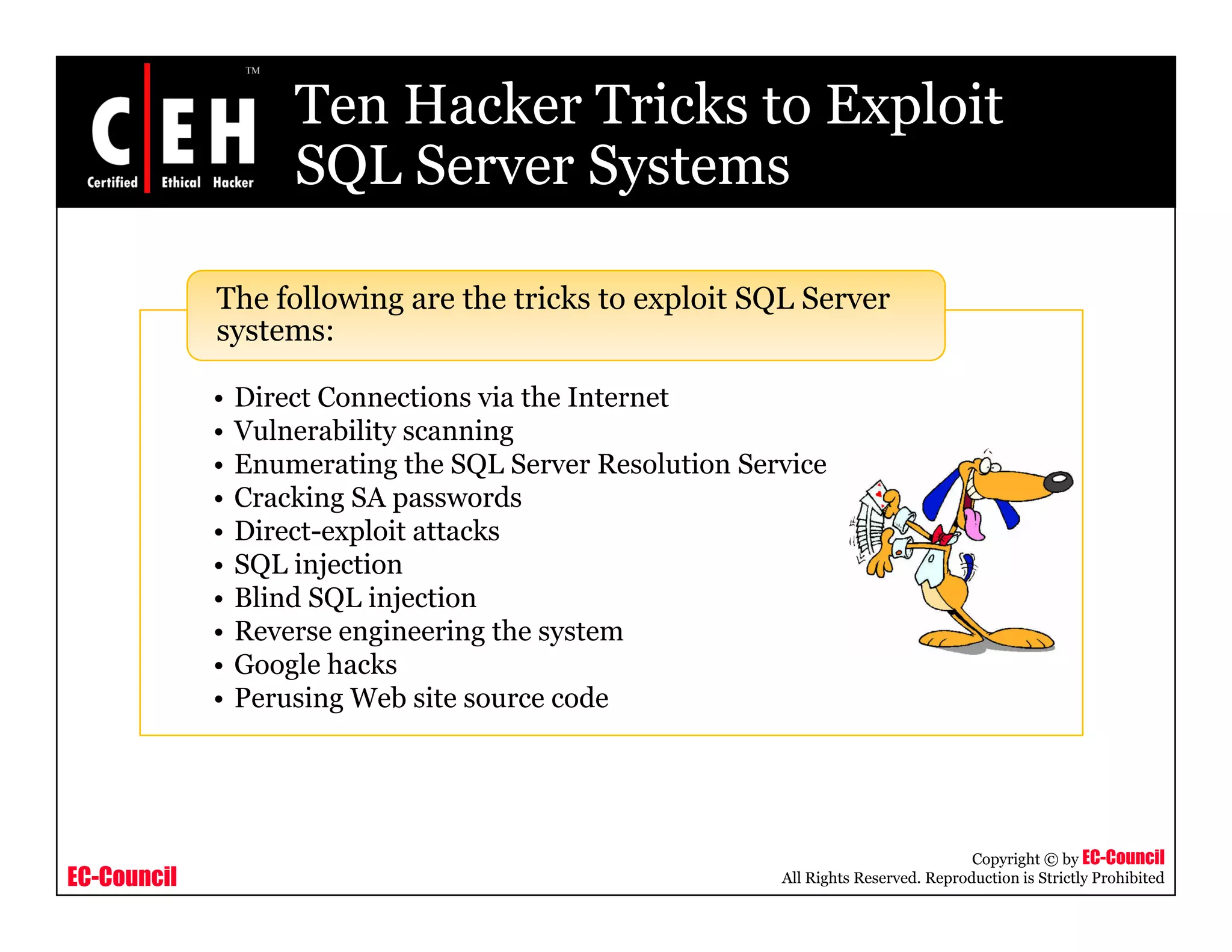 Ten Hacker Tricks to Exploit
                     SQL Server Systems

             The following are the tricks to exploit SQL Server
             systems:

             •   Direct Connections via the Internet
             •   Vulnerability scanning
             •   Enumerating the SQL Server Resolution Service
             •   Cracking SA passwords
             •   Direct exploit
                 Direct-exploit attacks
             •   SQL injection
             •   Blind SQL injection
             •   Reverse engineering the system
             •   Google h k
                 G    l hacks
             •   Perusing Web site source code




                                                                                     Copyright © by EC-Council
EC-Council                                                All Rights Reserved. Reproduction is Strictly Prohibited
 
