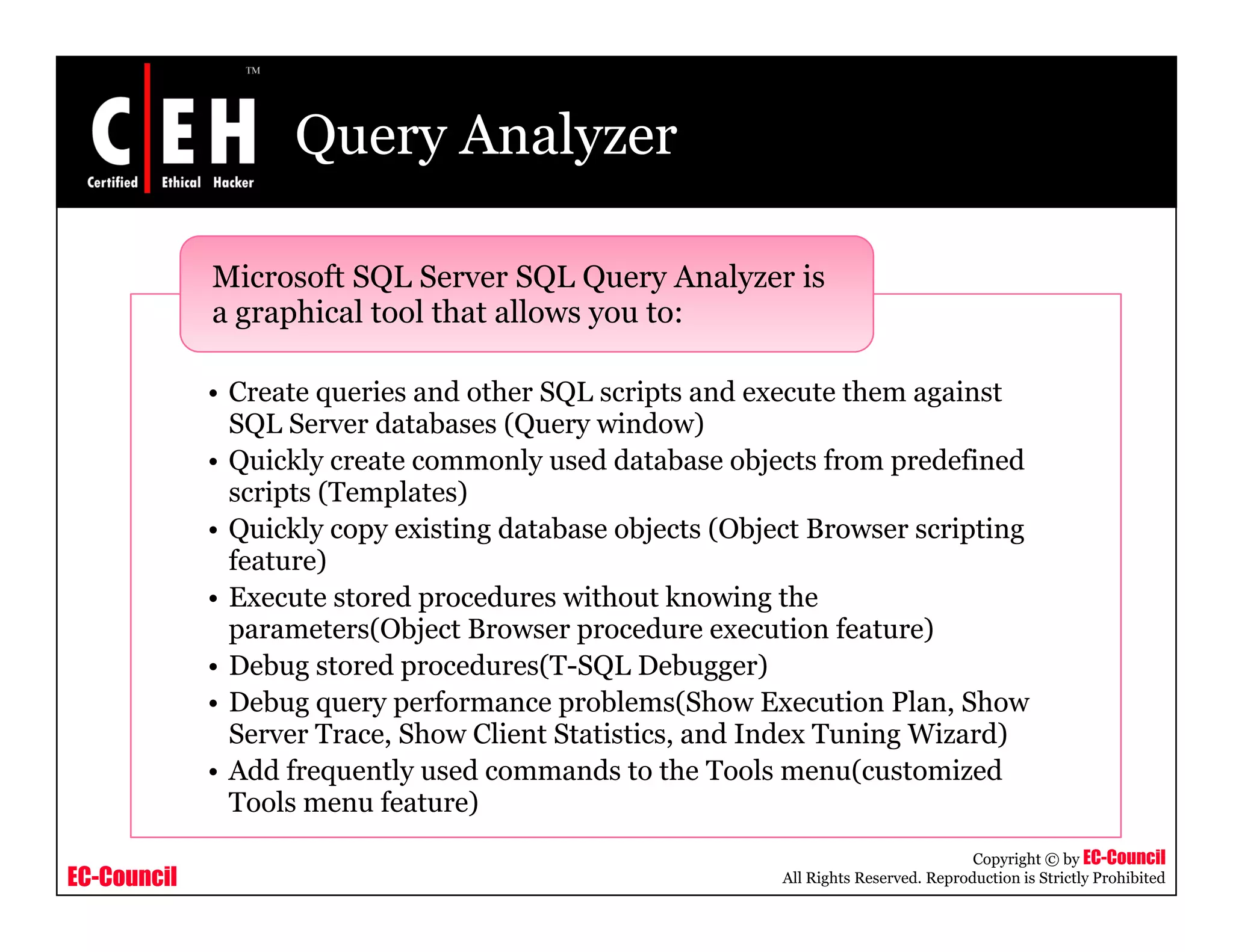 Query Analyzer

             Microsoft SQL Server SQL Query Analyzer is
             a graphical tool that allows you to:

             • Create queries and other SQL scripts and execute them against
               SQL Server databases (Query window)
                    S      d t b     (Q        i d )
             • Quickly create commonly used database objects from predefined
               scripts (Templates)
             • Quickly copy existing database objects (Object Browser scripting
               feature)
             • Execute stored procedures without knowing the
               parameters(Object Browser procedure execution feature)
             • D b stored procedures(T-SQL D b
               Debug       d       d    (T SQL Debugger)   )
             • Debug query performance problems(Show Execution Plan, Show
               Server Trace, Show Client Statistics, and Index Tuning Wizard)
             • Add frequently used commands to the Tools menu(customized
               Tools menu feature)
                                                                                      Copyright © by EC-Council
EC-Council                                                 All Rights Reserved. Reproduction is Strictly Prohibited
 