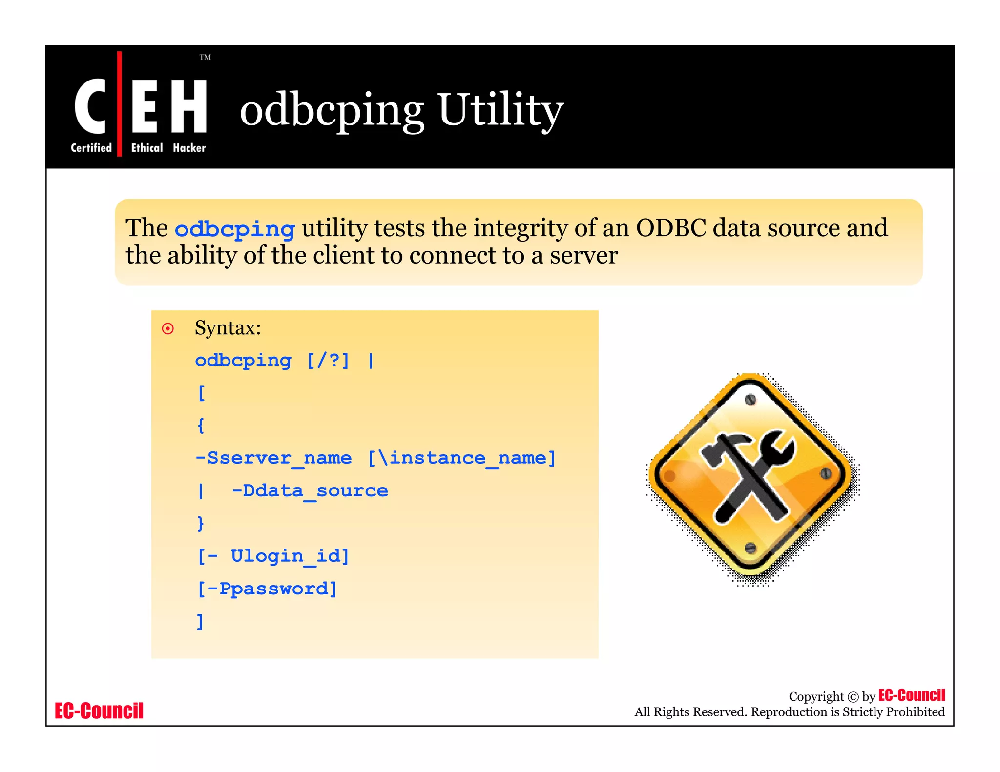 odbcping Utility

       The odbcping utility tests the integrity of an ODBC data source and
                  p g         y              g y
       the ability of the client to connect to a server

             Syntax:
              y
             odbcping [/?] |
             [
             {
             -Sserver_name [instance_name]
             |   -Ddata_source
             }
             [- Ulogin_id]
             [-Ppassword]
             ]


                                                                              Copyright © by EC-Council
EC-Council                                         All Rights Reserved. Reproduction is Strictly Prohibited
 