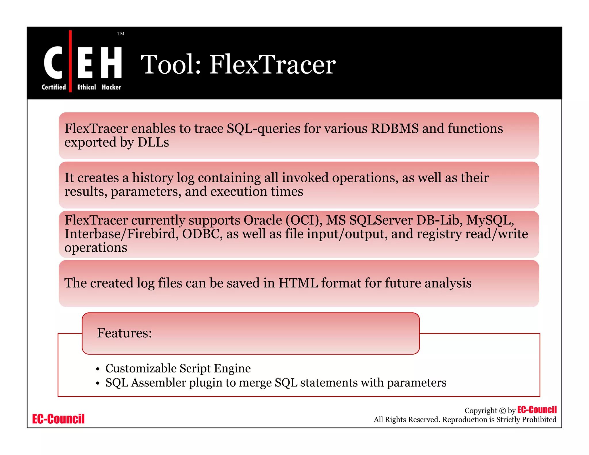 Tool: FlexTracer

      FlexTracer enables to trace SQL-queries for various RDBMS and functions
      exported by DLLs

      It creates a history log containing all invoked operations, as well as their
      results, parameters, and execution times

      FlexTracer currently supports Oracle (OCI), MS SQLServer DB-Lib, MySQL,
      Interbase/Firebird, ODBC, as well as file input/output, and registry read/write
      operations

      The created log files can be saved in HTML format for future analysis


             Features:

             • Customizable Script Engine
             • SQL Assembler plugin to merge SQL statements with parameters

                                                                                         Copyright © by EC-Council
EC-Council                                                    All Rights Reserved. Reproduction is Strictly Prohibited
 