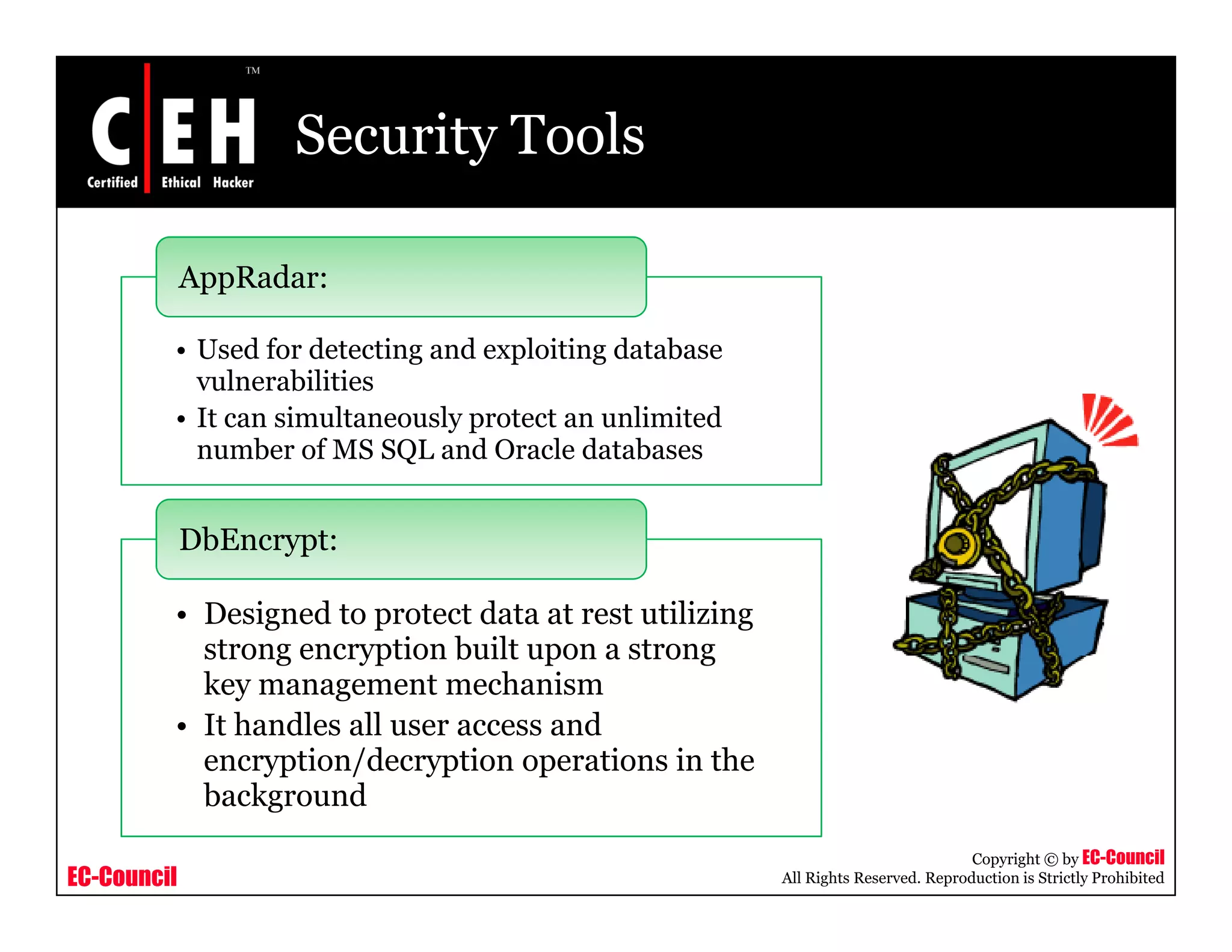 Security Tools

             AppRadar:

         • Used for detecting and exploiting database
           vulnerabilities
         • It can simultaneously protect an unlimited
           number of MS SQL and Oracle databases


             DbEncrypt:

         • Designed to protect data at rest utilizing
           strong encryption built upon a strong
           key management mechanism
         • It handles all user access and
           encryption/decryption operations in the
                yp    /     yp       p
           background
                                                                                   Copyright © by EC-Council
EC-Council                                              All Rights Reserved. Reproduction is Strictly Prohibited
 