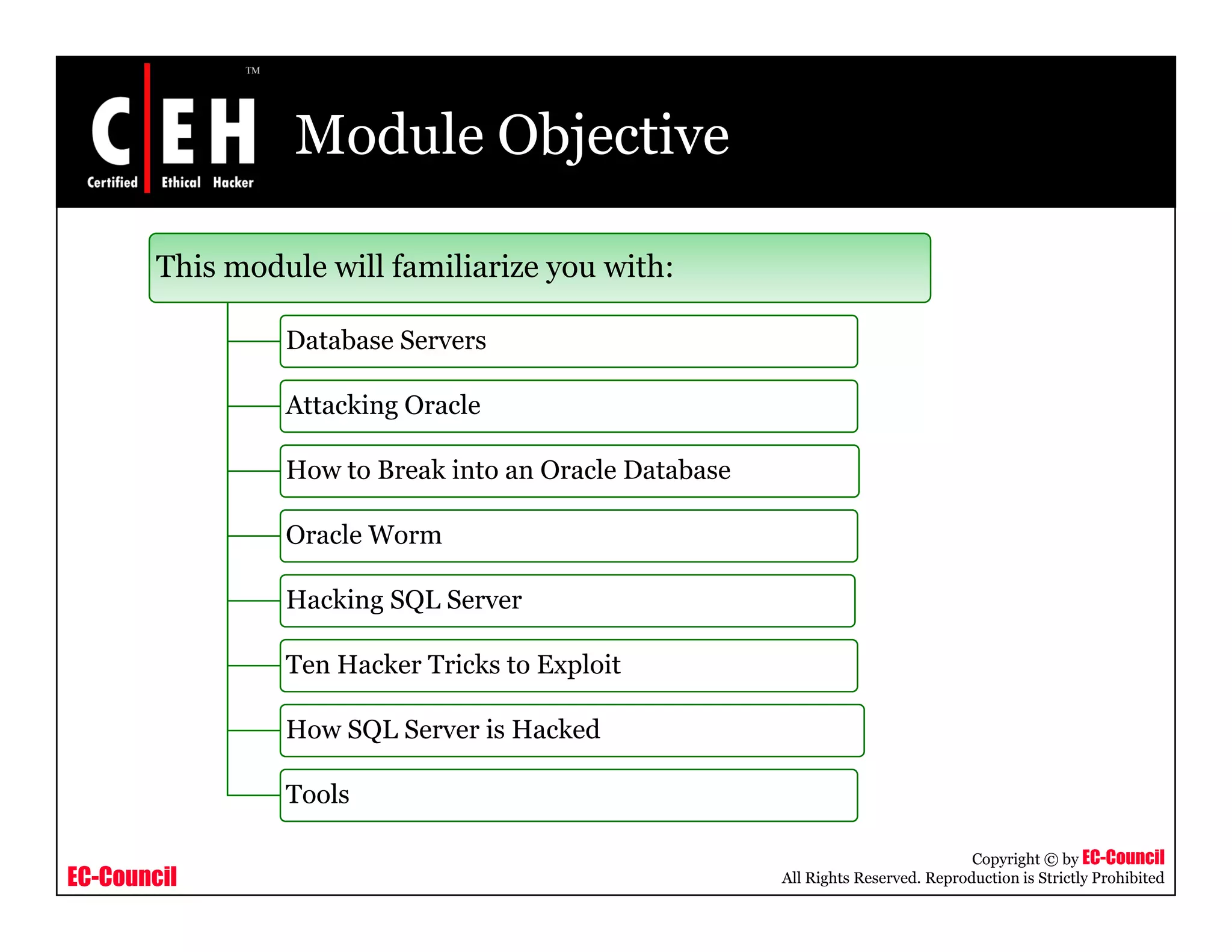 Module Objective

        This module will familiarize you with:

                 Database Servers

                 Attacking Oracle
                         g

                 How to Break into an Oracle Database

                 Oracle Worm

                 Hacking SQL Server

                 Ten H k T i k
                 T Hacker Tricks to Exploit
                                    E l i

                 How SQL Server is Hacked

                 Tools

                                                                                   Copyright © by EC-Council
EC-Council                                              All Rights Reserved. Reproduction is Strictly Prohibited
 