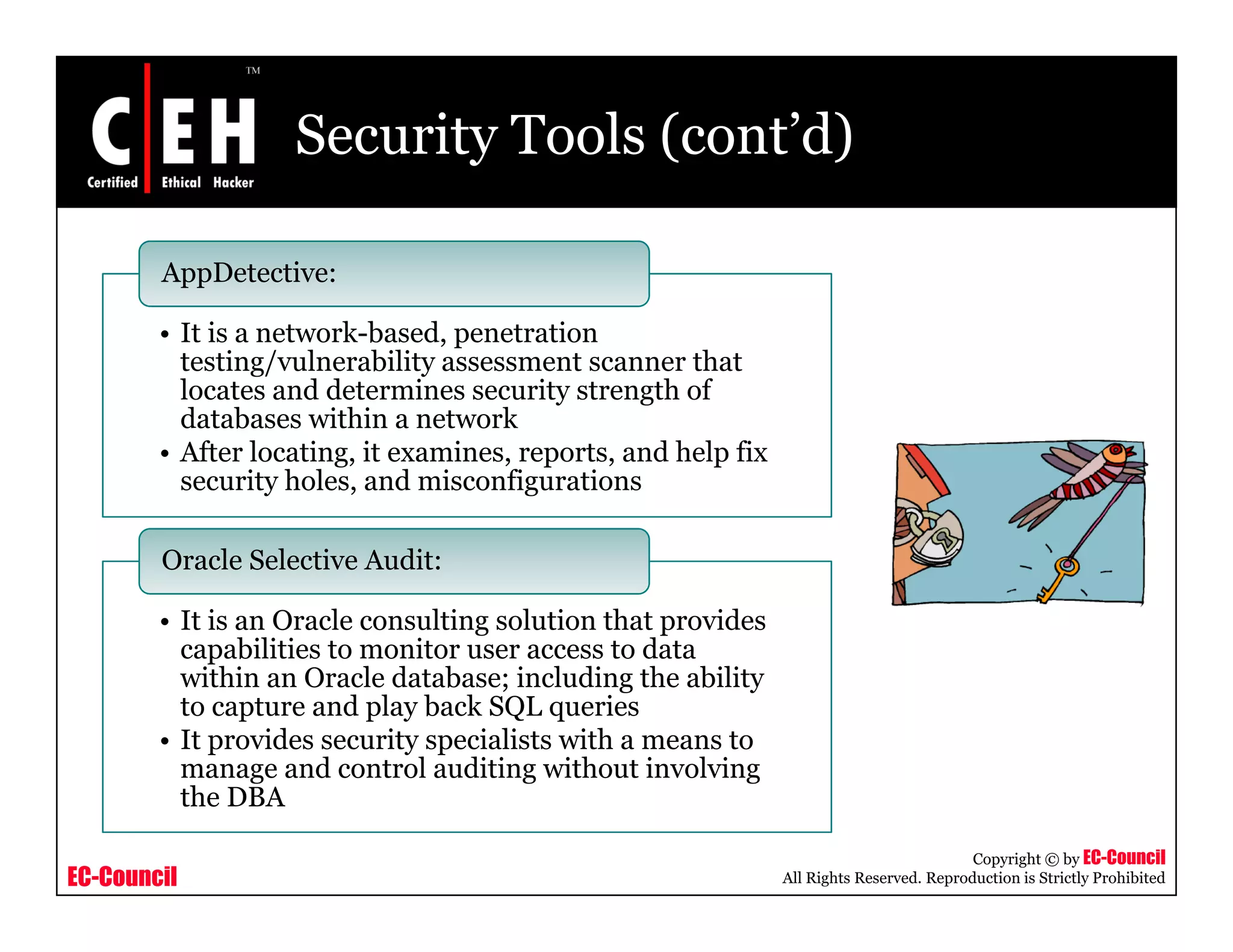 Security Tools (cont’d)

        AppDetective:

        • It is a network-based, penetration
          testing/vulnerability assessment scanner that
          locates and determines security strength of
          databases within a network
        • After locating, it examines, reports, and help fix
          security holes, and misconfigurations

        Oracle Selective Audit:

        • It is an Oracle consulting solution that provides
          capabilities to monitor user access to data
          within an Oracle database; including the ability
          to capture and play back SQL queries
        • It provides security specialists with a means to
          manage and control auditing without involving
          the DBA

                                                                                          Copyright © by EC-Council
EC-Council                                                     All Rights Reserved. Reproduction is Strictly Prohibited
 
