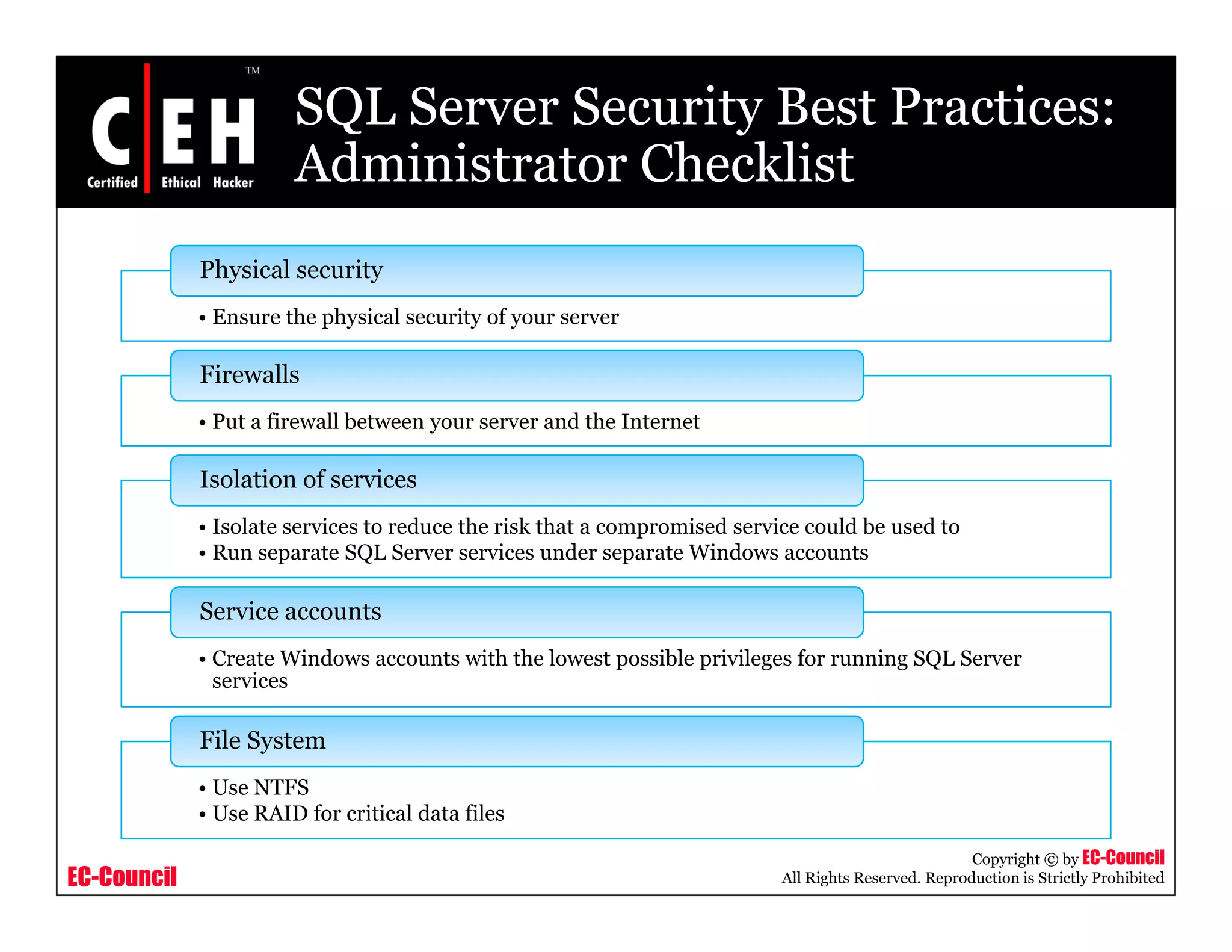 SQL Server Security Best Practices:
                       Administrator Checklist
             Physical security
             • Ensure the physical security of your server

             Firewalls
             • P t a fi
               Put firewall b t
                         ll between your server and th I t
                                                  d the Internet
                                                               t

             Isolation of services
             • Isolate services to reduce the risk that a compromised service could be used to
                                                             p
             • Run separate SQL Server services under separate Windows accounts

             Service accounts
             • Create Windows accounts with the lowest possible privileges for running SQL Server
               services

             File System
             • Use NTFS
             • Use RAID for critical data files

                                                                                                      Copyright © by EC-Council
EC-Council                                                                 All Rights Reserved. Reproduction is Strictly Prohibited
 