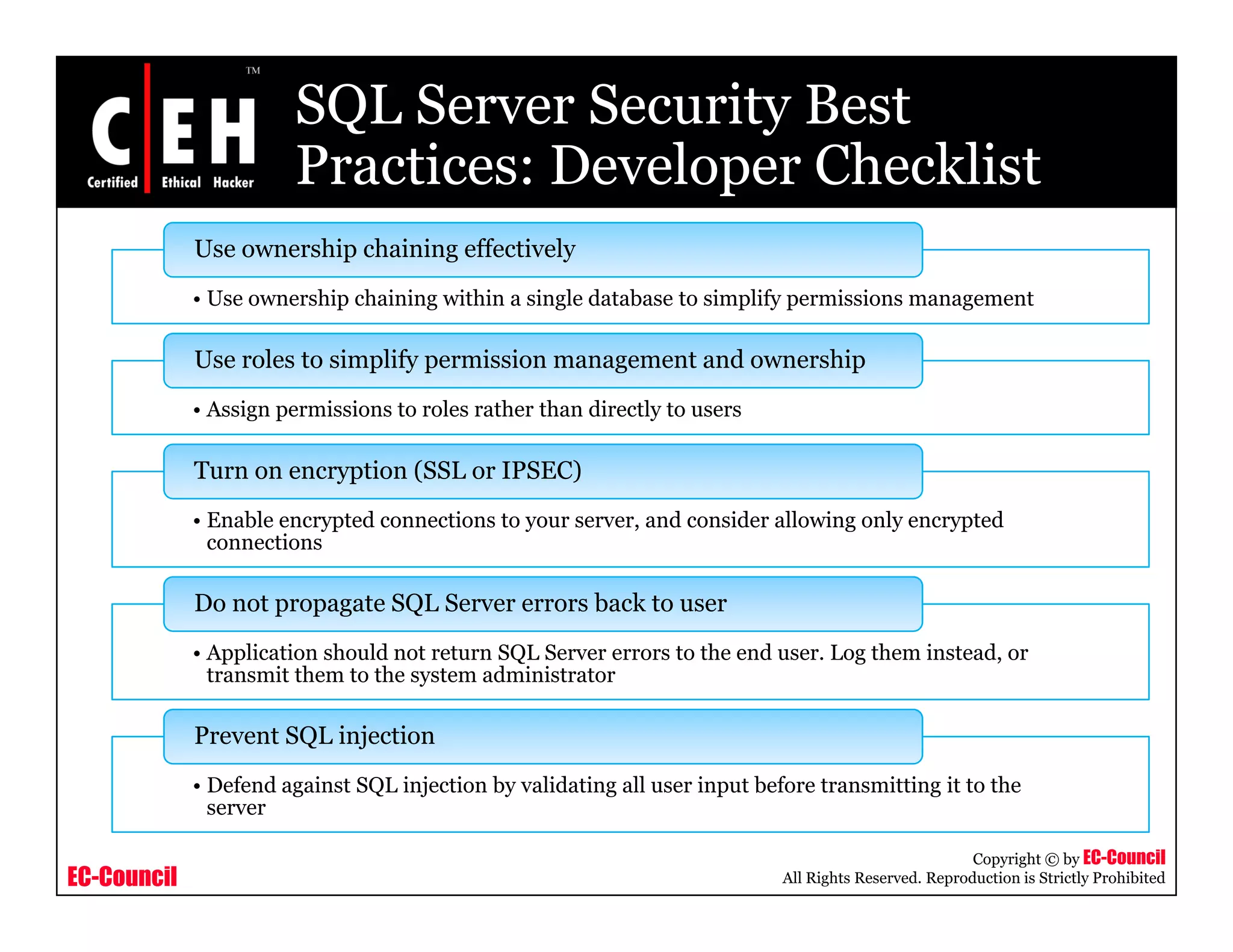 SQL Server Security Best
                        Practices: Developer Checklist
             Use ownership chaining effectively
             • Use ownership chaining within a single database to simplify permissions management

             Use roles to simplify permission management and ownership
             • Assign permissions to roles rather than directly to users

             Turn on encryption (SSL or IPSEC)
             • Enable encrypted connections to your server, and consider allowing only encrypted
               connections
                      i

             Do not propagate SQL Server errors back to user
             • Application should not return SQL Server errors to the end user. Log them instead, or
                                                                          user           instead
               transmit them to the system administrator

             Prevent SQL injection
             • Defend against SQL injection by validating all user input before transmitting it to the
               server

                                                                                                       Copyright © by EC-Council
EC-Council                                                                  All Rights Reserved. Reproduction is Strictly Prohibited
 