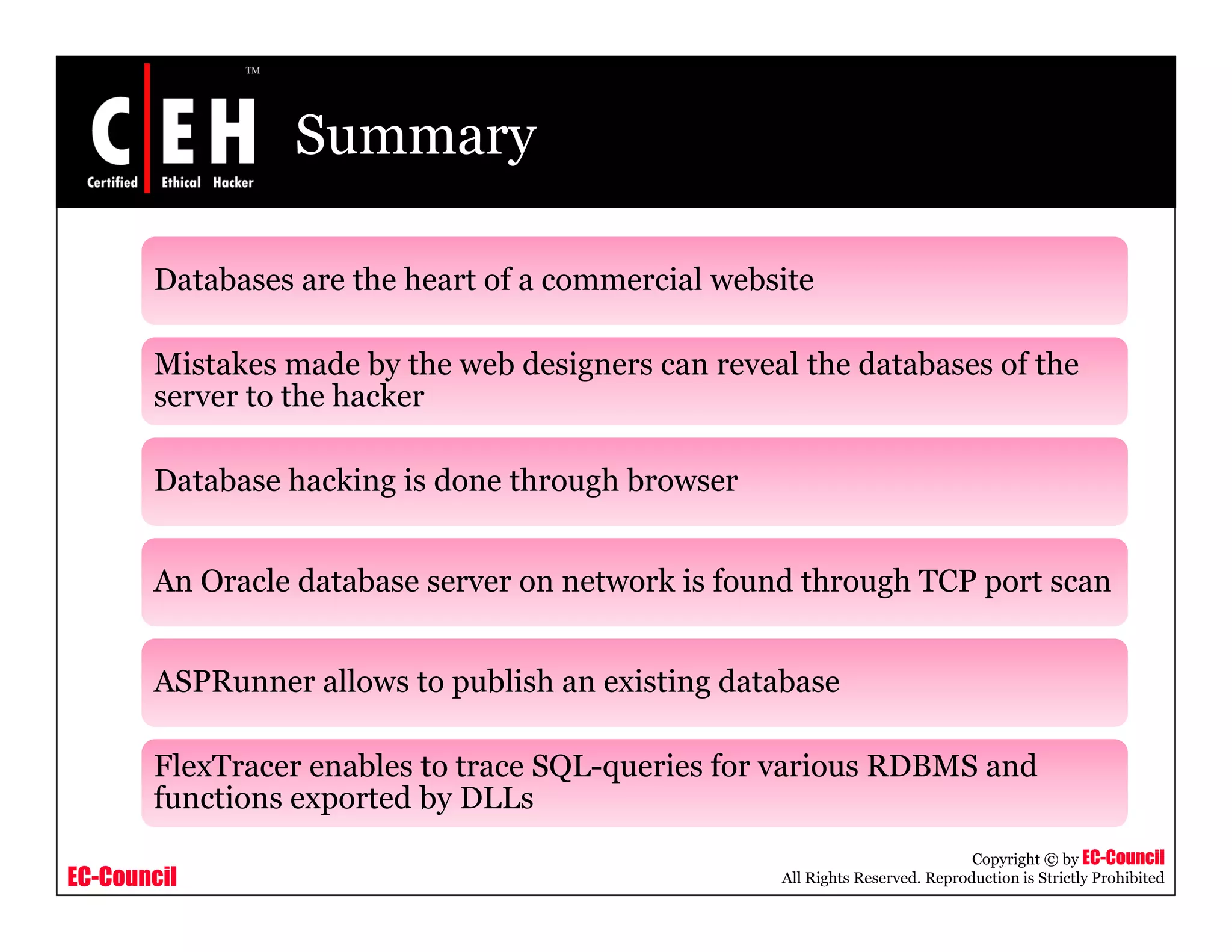 Summary

       Databases are the heart of a commercial website

       Mistakes made by the web designers can reveal the databases of the
       server to the hacker

       Database hacking is done through browser


       An Oracle database server on network is found through TCP port scan


       ASPRunner allows to publish an existing database

       FlexTracer enables to trace SQL-queries for various RDBMS and
                                   SQL queries
       functions exported by DLLs
                                                                              Copyright © by EC-Council
EC-Council                                         All Rights Reserved. Reproduction is Strictly Prohibited
 