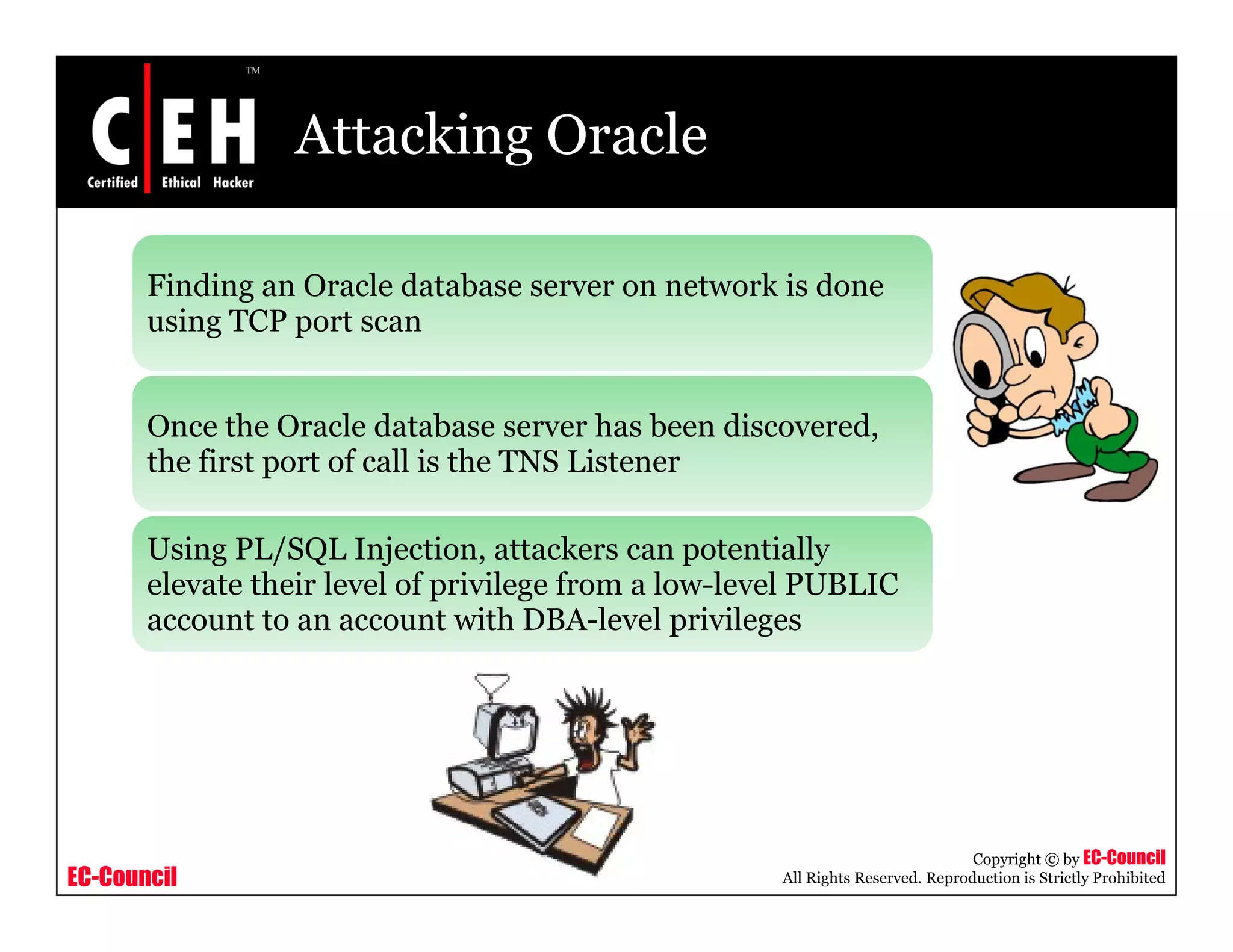 Attacking Oracle

       Finding an Oracle database server on network is done
       using TCP port scan


       Once the Oracle database server h b
       O      h O l d b                    has been di
                                                    discovered,
                                                             d
       the first port of call is the TNS Listener

       Using PL/SQL Injection, attackers can potentially
       elevate their level of privilege from a low-level PUBLIC
       account to an account with DBA-level privileges




                                                                                  Copyright © by EC-Council
EC-Council                                             All Rights Reserved. Reproduction is Strictly Prohibited
 