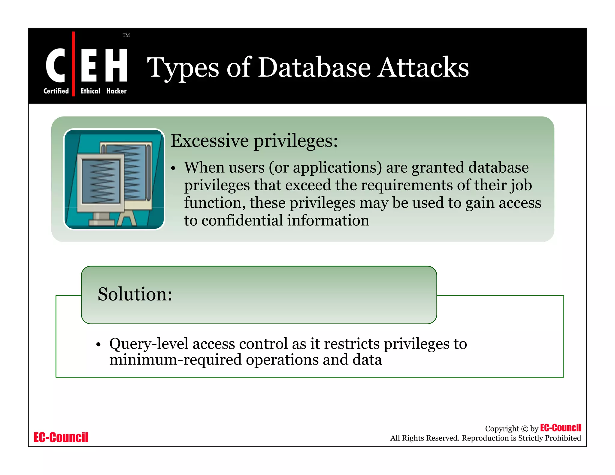 Types of Database Attacks

                        Excessive privileges:
                                  p      g
                        • When users (or applications) are granted database
                          privileges that exceed the requirements of their job
                          function, these privileges may be used to gain access
                          to confidential information



             Solution:

             • Query-level access control as it restricts privileges to
               minimum-required operations and data



                                                                                      Copyright © by EC-Council
EC-Council                                                 All Rights Reserved. Reproduction is Strictly Prohibited
 