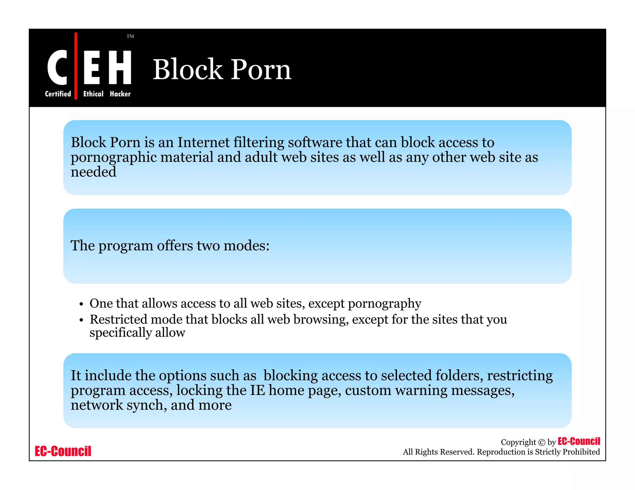 Block Porn

      Block Porn is an Internet filtering software that can block access to
      pornographic material and adult web sites as well as any other web site as
                hi        i l d d l         b i         ll         h      b i
      needed




      The program offers two modes:


       • One that allows access to all web sites, except pornography
       • Restricted mode that blocks all web browsing, except for the sites that you
         specifically allow
          p         y


      It include the options such as blocking access to selected folders, restricting
      program access, locking the IE home page, custom warning messages,
      network synch, and more
              k     h    d

                                                                                            Copyright © by EC-Council
EC-Council                                                       All Rights Reserved. Reproduction is Strictly Prohibited
 