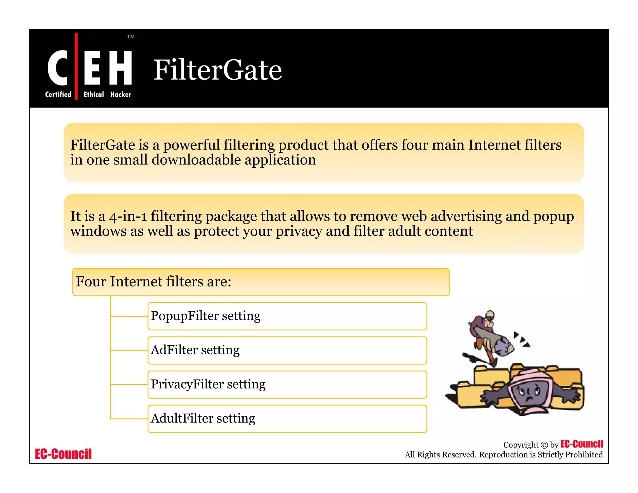 FilterGate

      FilterGate is a powerful filtering product that offers four main Internet filters
      in one small downloadable application


      It is a 4 in 1 filtering package that allows to remove web advertising and popup
              4-in-1
      windows as well as protect your privacy and filter adult content


       Four I t
       F    Internet filt
                   t filters are:

                   PopupFilter setting

                   AdFilter setting

                   PrivacyFilter setting

                   AdultFilter setting
                                                                                        Copyright © by EC-Council
EC-Council                                                   All Rights Reserved. Reproduction is Strictly Prohibited
 