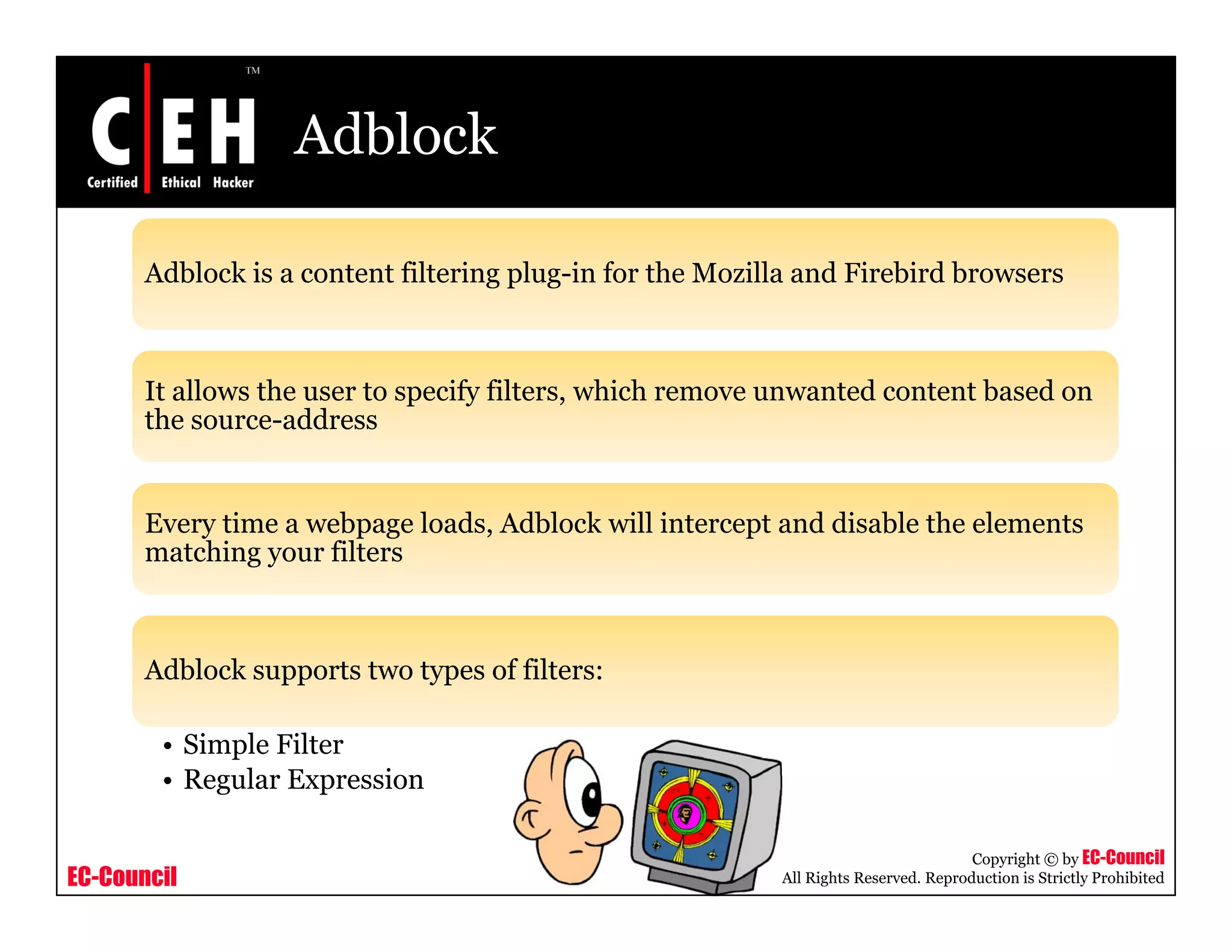 Adblock

       Adblock is a content filtering plug-in for the Mozilla and Firebird browsers



       It allows the user to specify filters, which remove unwanted content based on
       the source address
            source-address


       Every time a webpage loads, Adblock will intercept and disable the elements
           y            p g      ,                     p
       matching your filters



       Adblock supports two types of filters:

        • Simple Filter
        • Regular Expression

                                                                                      Copyright © by EC-Council
EC-Council                                                 All Rights Reserved. Reproduction is Strictly Prohibited
 