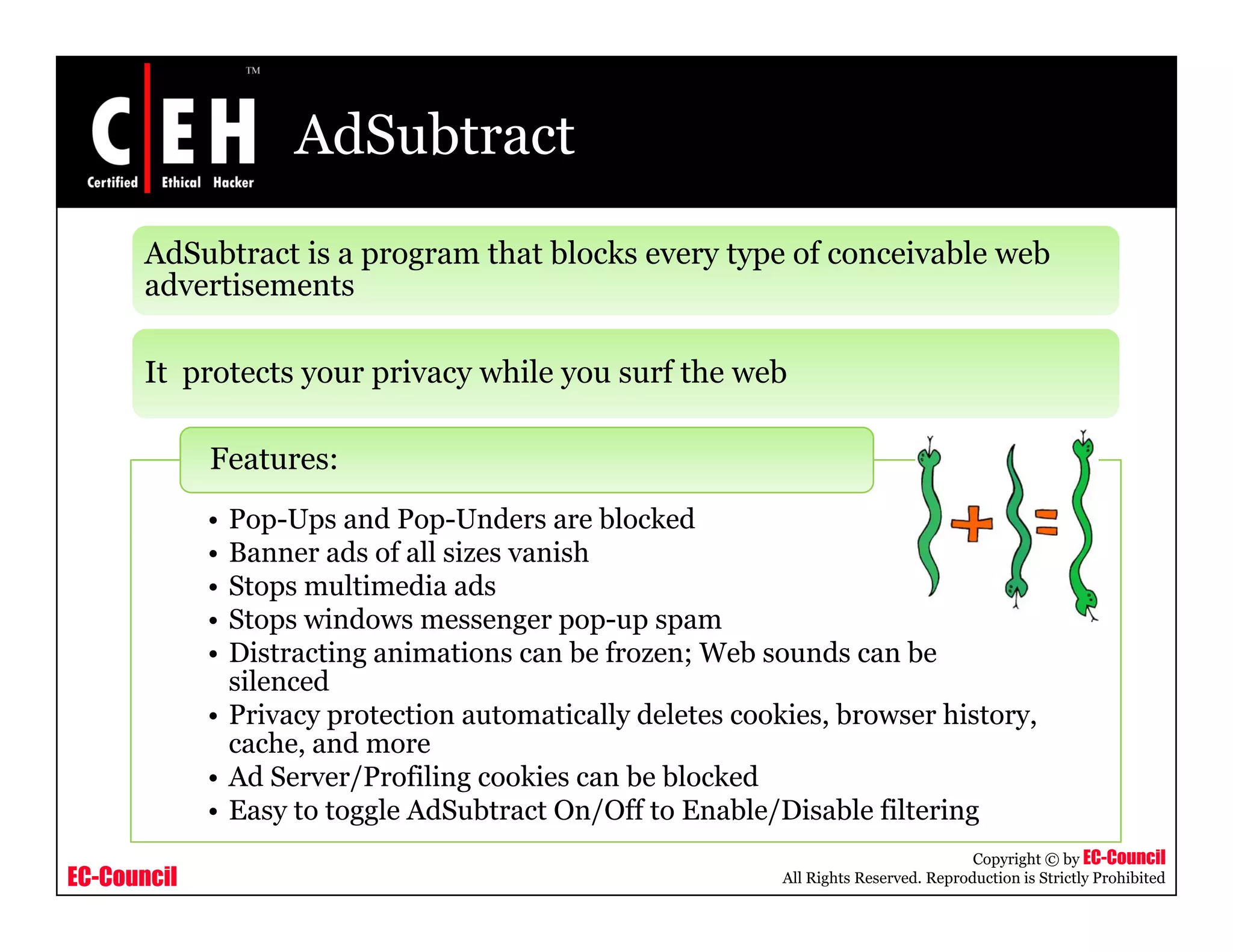AdSubtract
       AdSubtract is a program that blocks every type of conceivable web
       ad e se e s
       advertisements

       It protects your privacy while you surf the web

             Features:
             • Pop-Ups and Pop-Unders are blocked
             • Banner ads of all sizes vanish
             • Stops multimedia ads
             • Stops windows messenger pop-up spam
             • Distracting animations can be frozen; Web sounds can be
               silenced
             • Privacy protection automatically deletes cookies, browser history,
               cache, and more
             • Ad Server/Profiling cookies can be blocked
             • Easy to toggle AdSubtract On/Off to Enable/Disable filtering
                                                                                       Copyright © by EC-Council
EC-Council                                                  All Rights Reserved. Reproduction is Strictly Prohibited
 