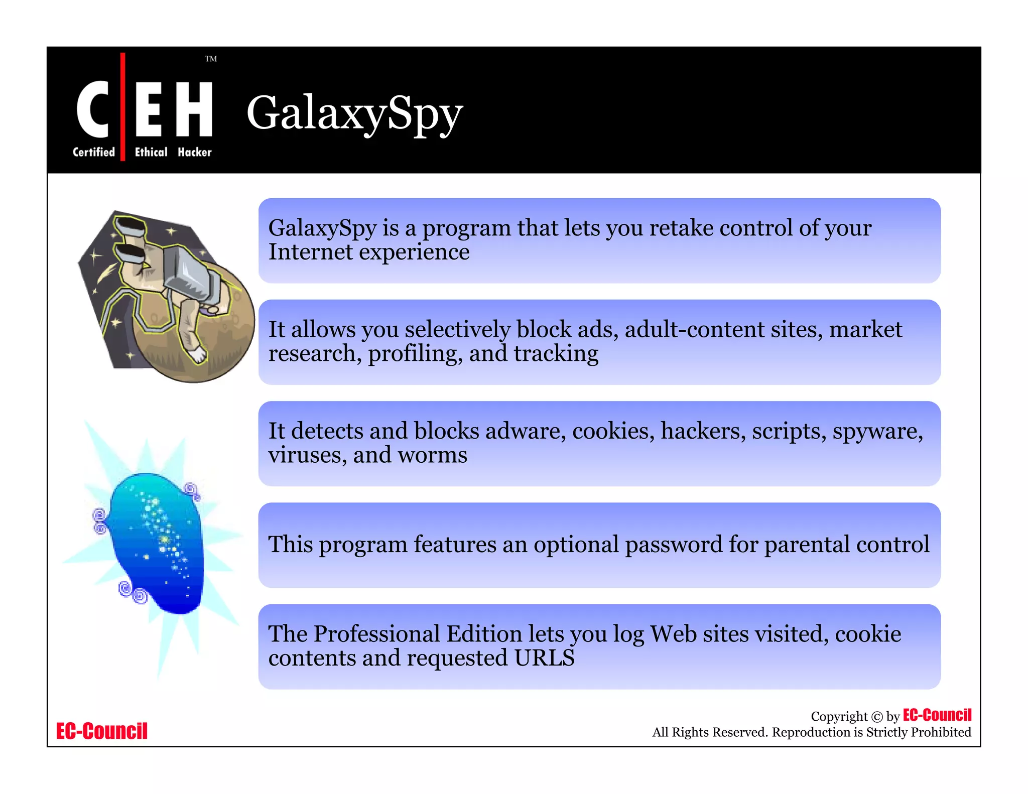 GalaxySpy

             GalaxySpy is a program that lets you retake control of your
             Internet experience
             I t    t      i


             It allows you selectively block ads, adult-content sites, market
             research, profiling, and t ki
                     h     fili     d tracking


             It detects and blocks adware, cookies, hackers, scripts, spyware,
             viruses, and worms
              i          d


             This program features an optional password for parental control


             The Professional Edition lets you log Web sites visited, cookie
             contents and requested URLS

                                                                              Copyright © by EC-Council
EC-Council                                         All Rights Reserved. Reproduction is Strictly Prohibited
 