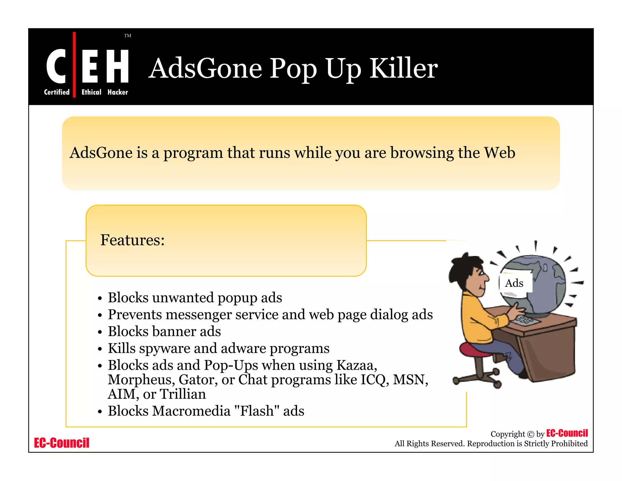 AdsGone Pop Up Killer

      AdsGone i a program th t runs while you are b
      Ad G    is          that       hil          browsing th Web
                                                       i the W b




             Features:

                                                                                          Ads
             • Blocks unwanted popup ads
             • Prevents messenger service and web page dialog ads
             • Blocks banner ads
             • Kills spyware and adware programs
             • Blocks ads and Pop-Ups when using Kazaa,
               Morpheus, Gator, or Chat programs like ICQ, MSN,
               AIM,
               AIM or Trillian
             • Blocks Macromedia "Flash" ads
                                                                                      Copyright © by EC-Council
EC-Council                                                 All Rights Reserved. Reproduction is Strictly Prohibited
 