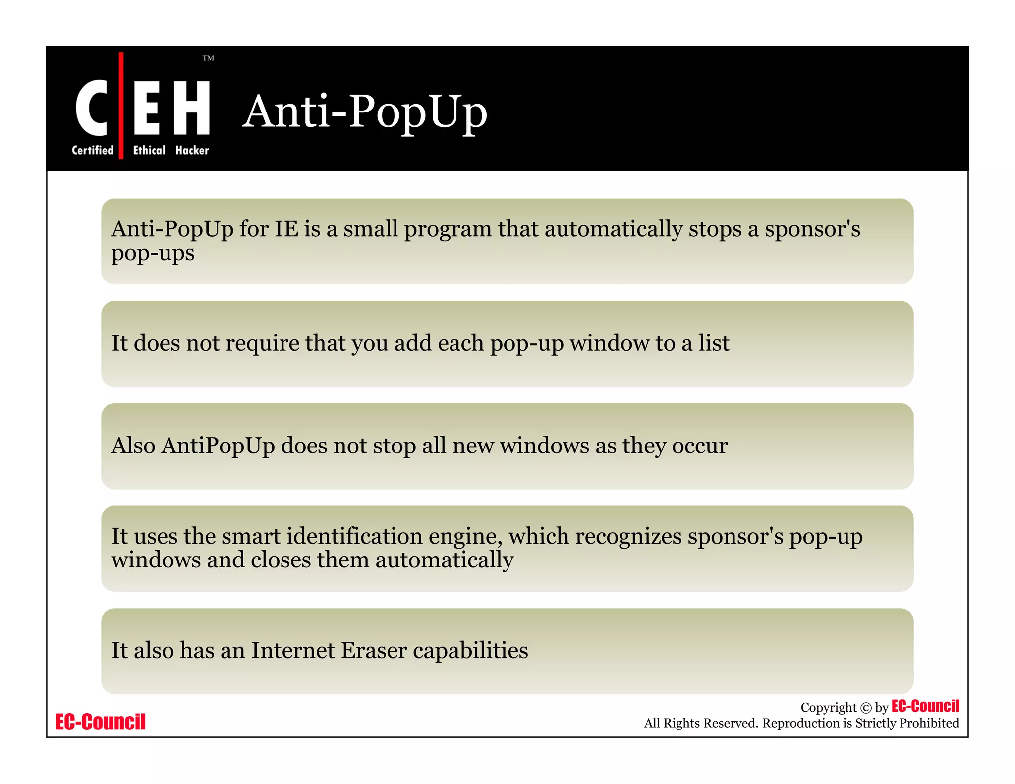 Anti-PopUp

      Anti-PopUp for IE is a small program that automatically stops a sponsor's
      pop-ups


      It does not require that you add each pop up window to a list
                                            pop-up



      Also AntiPopUp does not stop all new windows as th occur
      Al A tiP U d          t t     ll      i d       they


      It uses the smart identification engine which recognizes sponsor's pop up
                                       engine,                 sponsor s pop-up
      windows and closes them automatically


      It also has an Internet Eraser capabilities

                                                                                     Copyright © by EC-Council
EC-Council                                                All Rights Reserved. Reproduction is Strictly Prohibited
 
