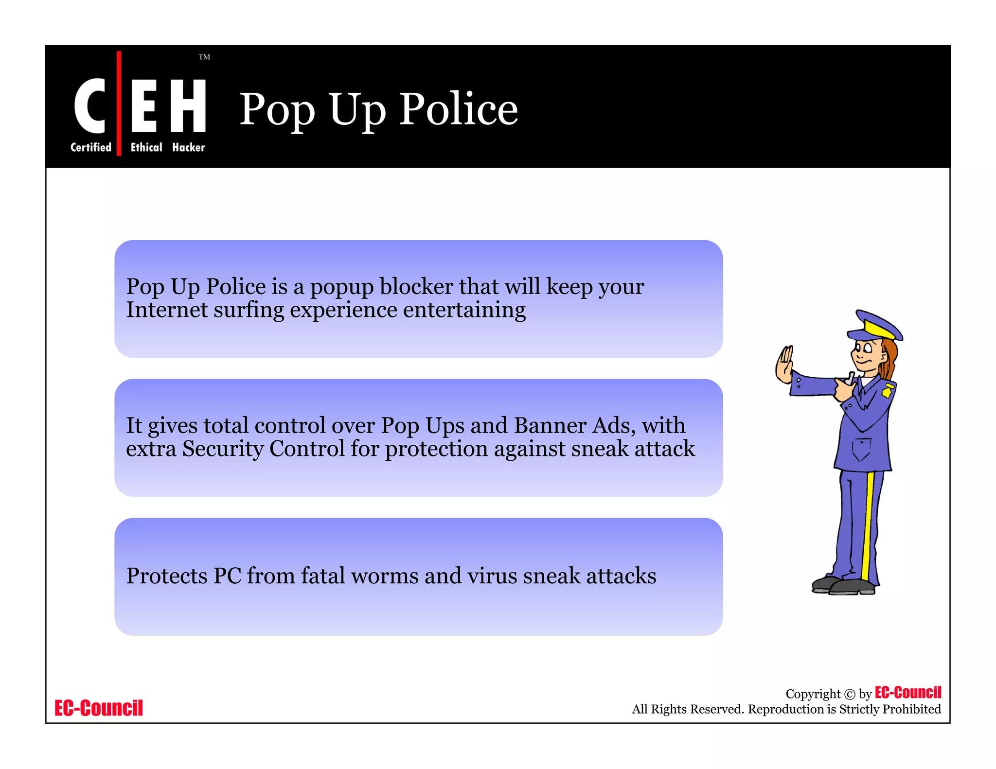 Pop Up Police


        Pop Up Police is a popup blocker that will keep your
        Internet surfing experience entertaining




        It gives total control over Pop Ups and Banner Ads, with
        extra Security Control for protection against sneak attack




        Protects PC from fatal worms and virus sneak attacks




                                                                                      Copyright © by EC-Council
EC-Council                                                 All Rights Reserved. Reproduction is Strictly Prohibited
 