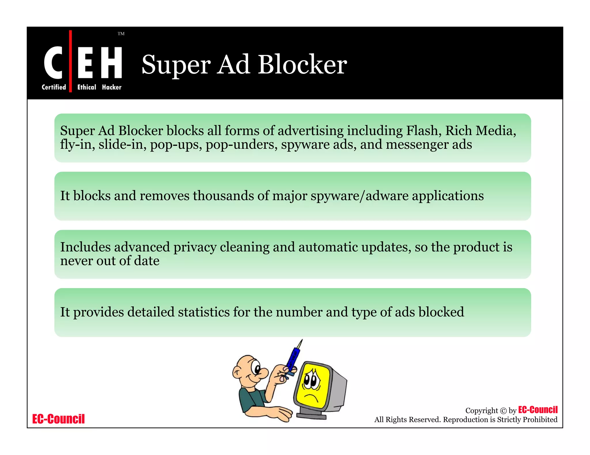 Super Ad Blocker

     Super Ad Blocker blocks all forms of advertising including Flash, Rich Media,
     fly-in, lid i
     fl i slide-in, pop-ups, pop-unders, spyware ads, and messenger ads
                                     d              d      d             d


     It blocks and removes thousands of major spyware/adware applications


     Includes advanced privacy cleaning and automatic updates, so the product is
     never out of d
                f date


     It provides detailed statistics for the number and type of ads blocked




                                                                                      Copyright © by EC-Council
EC-Council                                                 All Rights Reserved. Reproduction is Strictly Prohibited
 