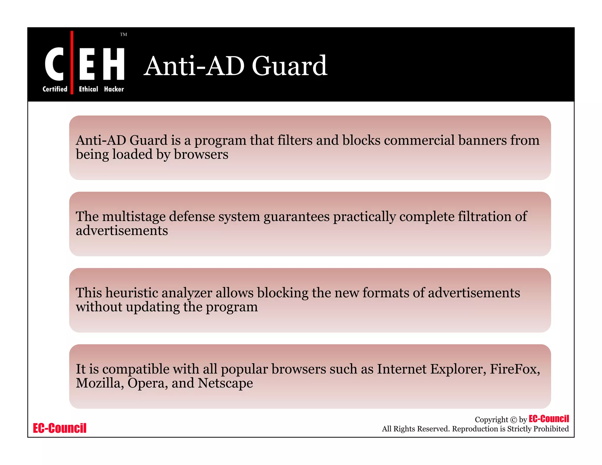 Anti-AD Guard

       Anti AD
       Anti-AD Guard is a program that filters and blocks commercial banners from
       being loaded by browsers



       The multistage defense system guarantees practically complete filtration of
       advertisements



       This heuristic analyzer allows blocking the new formats of advertisements
       without updating the program



       It is compatible with all popular browsers such as Internet Explorer, FireFox,
       Mozilla, Opera, and N
       M ill O            d Netscape

                                                                                     Copyright © by EC-Council
EC-Council                                                All Rights Reserved. Reproduction is Strictly Prohibited
 
