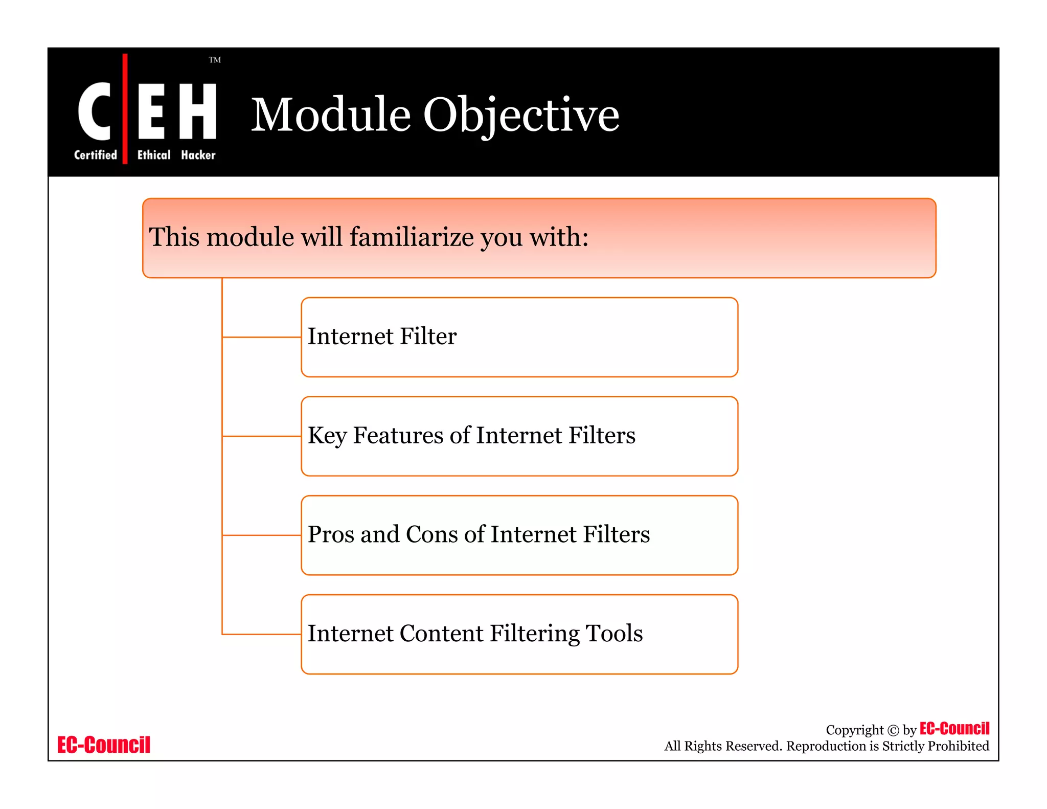 Module Objective

         This module will familiarize you with:
                                      y


                      Internet Filter



                      Key Features of Internet Filters



                      Pros and Cons of Internet Filters



                      Internet Content Filtering Tools


                                                                                     Copyright © by EC-Council
EC-Council                                                All Rights Reserved. Reproduction is Strictly Prohibited
 