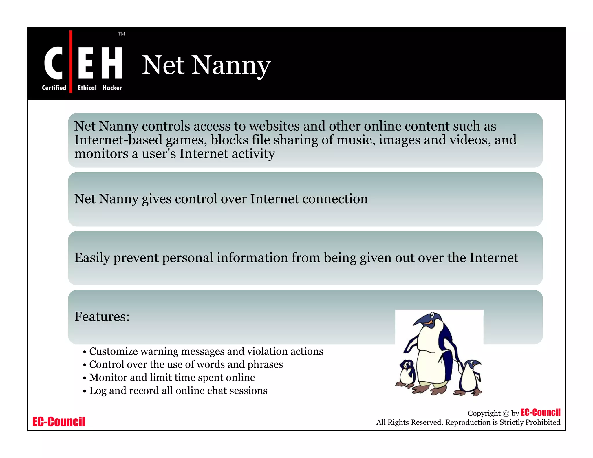 Net Nanny

       Net Nanny controls access to websites and other online content such as
       Internet based games
       Internet-based games, blocks file sharing of music images and videos and
                                                    music,           videos,
       monitors a user's Internet activity


       Net Nanny gives control over Internet connection



       Easily prevent personal information from being given out over the Internet



       Features:

         • Customize warning messages and violation actions
         • Control over the use of words and phrases
         • Monitor and l
                      d limit time spent online
                                            l
         • Log and record all online chat sessions

                                                                                         Copyright © by EC-Council
EC-Council                                                    All Rights Reserved. Reproduction is Strictly Prohibited
 