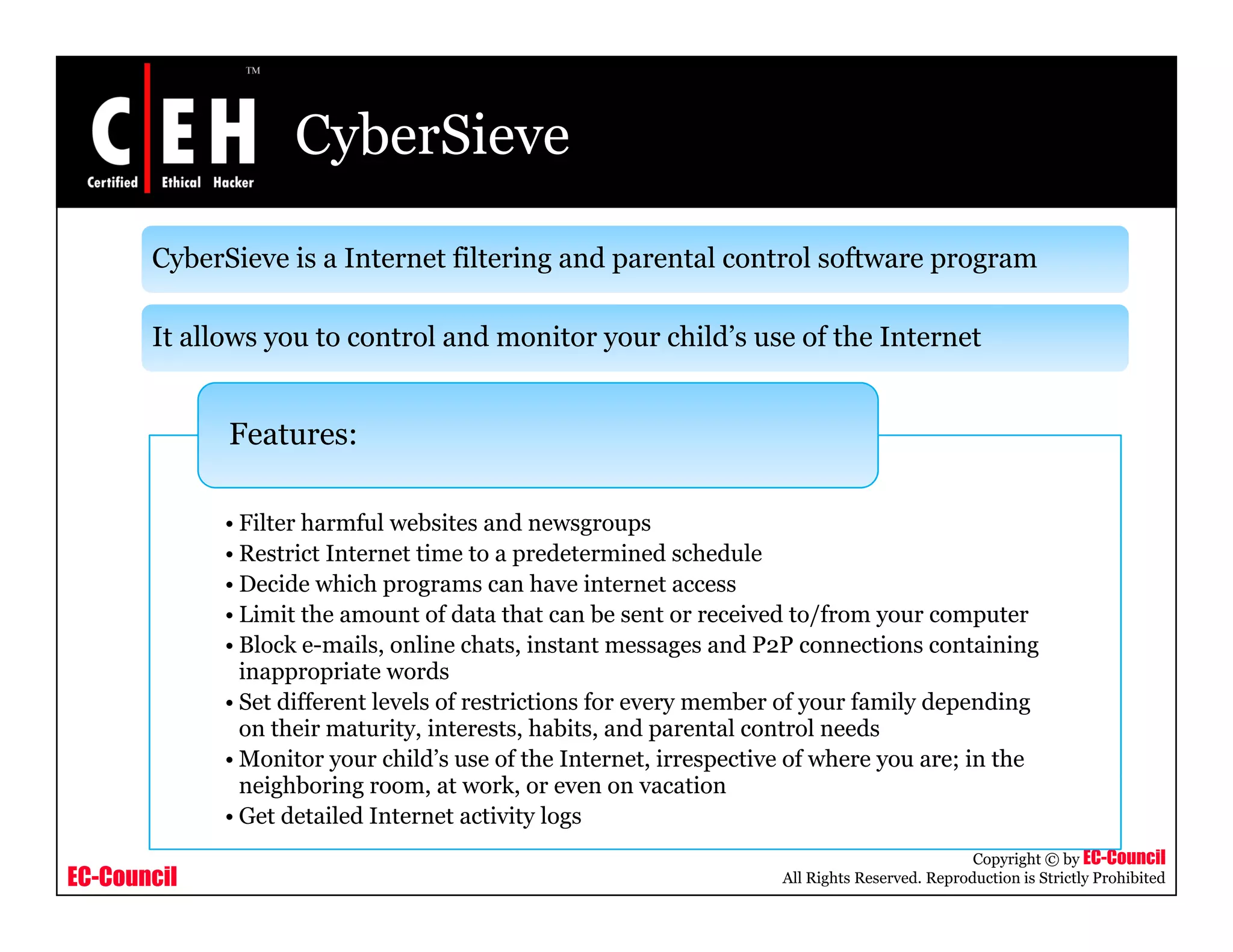 CyberSieve

       CyberSieve is a Internet filtering and parental control software program

       It allows you to control and monitor your child’s use of the Internet


             Features:

             • Filter harmful websites and newsgroups
             • Restrict Internet time to a predetermined schedule
             • Decide which programs can have internet access
             • Limit the amount of data that can be sent or received to/from your computer
             • Block e-mails, online chats, instant messages and P2P connections containing
                              ,              ,              g                                  g
               inappropriate words
             • Set different levels of restrictions for every member of your family depending
               on their maturity, interests, habits, and parental control needs
             • Monitor your child’s use of the Internet, irrespective of where you are; in the
               neighboring room, at work, or even on vacation
                    hb                     k
             • Get detailed Internet activity logs
                                                                                                Copyright © by EC-Council
EC-Council                                                           All Rights Reserved. Reproduction is Strictly Prohibited
 