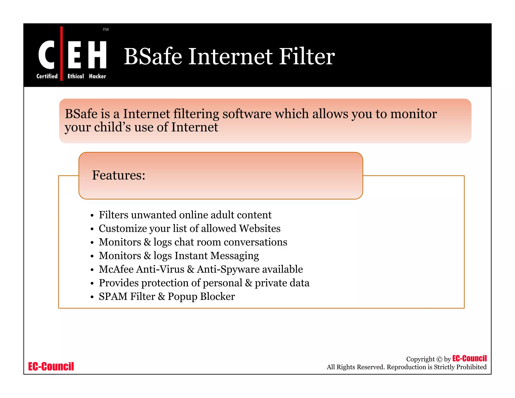 BSafe Internet Filter

       BSafe is a Internet filtering software which allows you to monitor
       your child’s use of I t
             hild’       f Internett


             Features:

             •   Filters unwanted online adult content
             •   Customize your list of allowed Websites
             •   Monitors & logs chat room conversations
             •   Monitors & logs Instant Messaging
             •   McAfee Anti-Virus & Anti-Spyware available
                                             py
             •   Provides protection of personal & private data
             •   SPAM Filter & Popup Blocker




                                                                                             Copyright © by EC-Council
EC-Council                                                        All Rights Reserved. Reproduction is Strictly Prohibited
 