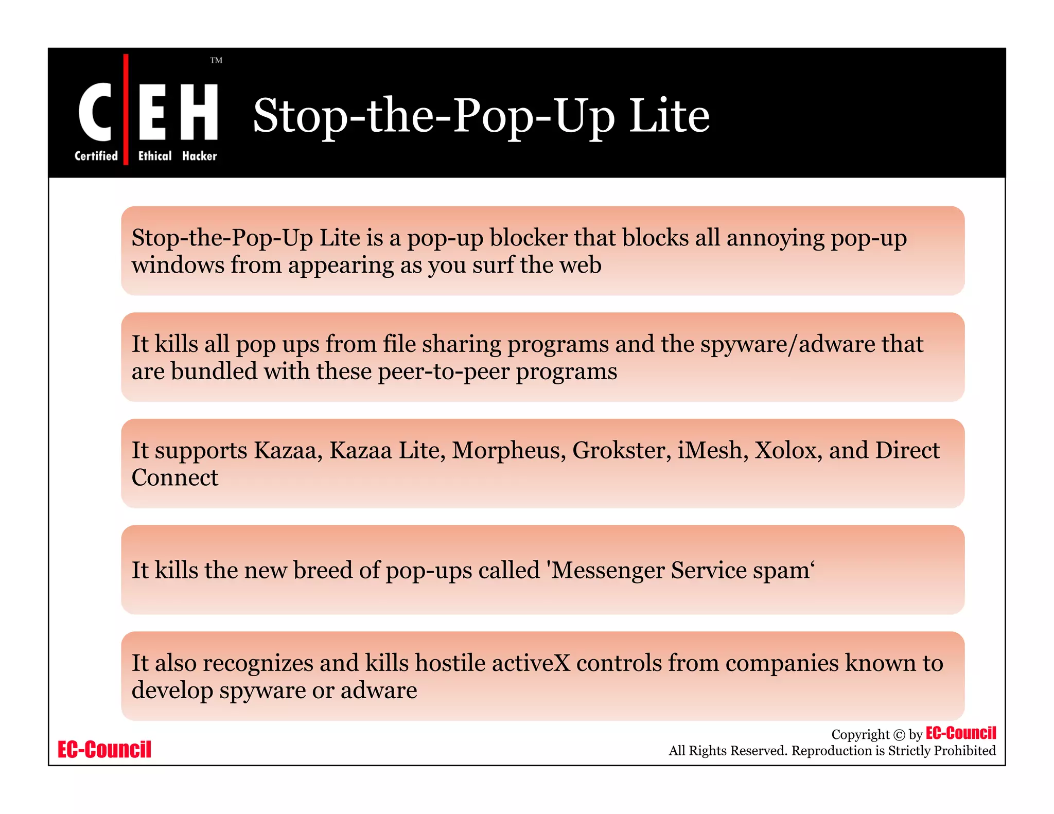 Stop-the-Pop-Up Lite

       Stop-the-Pop-Up Lite is a pop-up blocker that blocks all annoying pop-up
       windows from appearing as you surf the web


       It kills all pop ups from file sharing p g
                    p p p                   g programs and the spyware/adware that
                                                                py    /
       are bundled with these peer-to-peer programs


       It supports Kazaa, Kazaa Lite, Morpheus, Grokster, iMesh, Xolox, and Direct
       Connect


       It kill the new b d of pop-ups called '
          kills h      breed f          ll d 'Messenger Service spam‘
                                                            i       ‘


       It also recognizes and kills hostile activeX controls from companies known to
       develop spyware or adware
                                                                                    Copyright © by EC-Council
EC-Council                                               All Rights Reserved. Reproduction is Strictly Prohibited
 