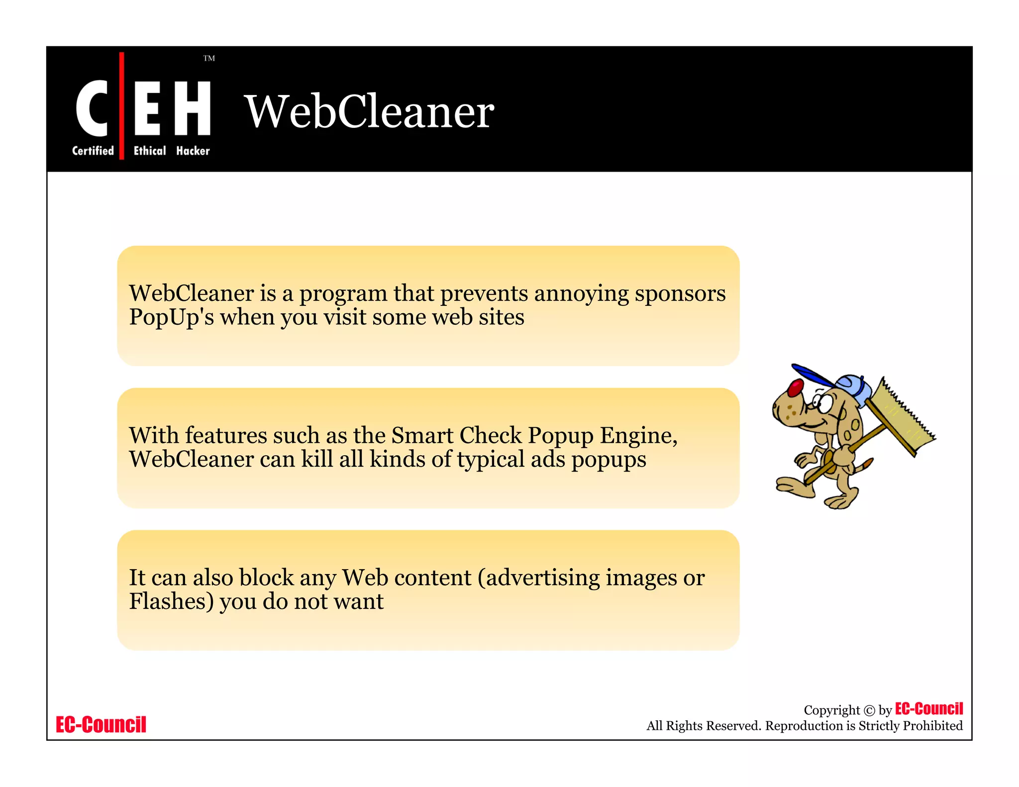 WebCleaner


        WebCleaner is a program that prevents annoying sponsors
        PopUp's when you visit some web sites




        With features such as the Smart Check Popup Engine,
        WebCleaner can kill all kinds of typical ads popups




        It can also block any Web content (advertising images or
        Flashes) you do not want



                                                                                     Copyright © by EC-Council
EC-Council                                                All Rights Reserved. Reproduction is Strictly Prohibited
 