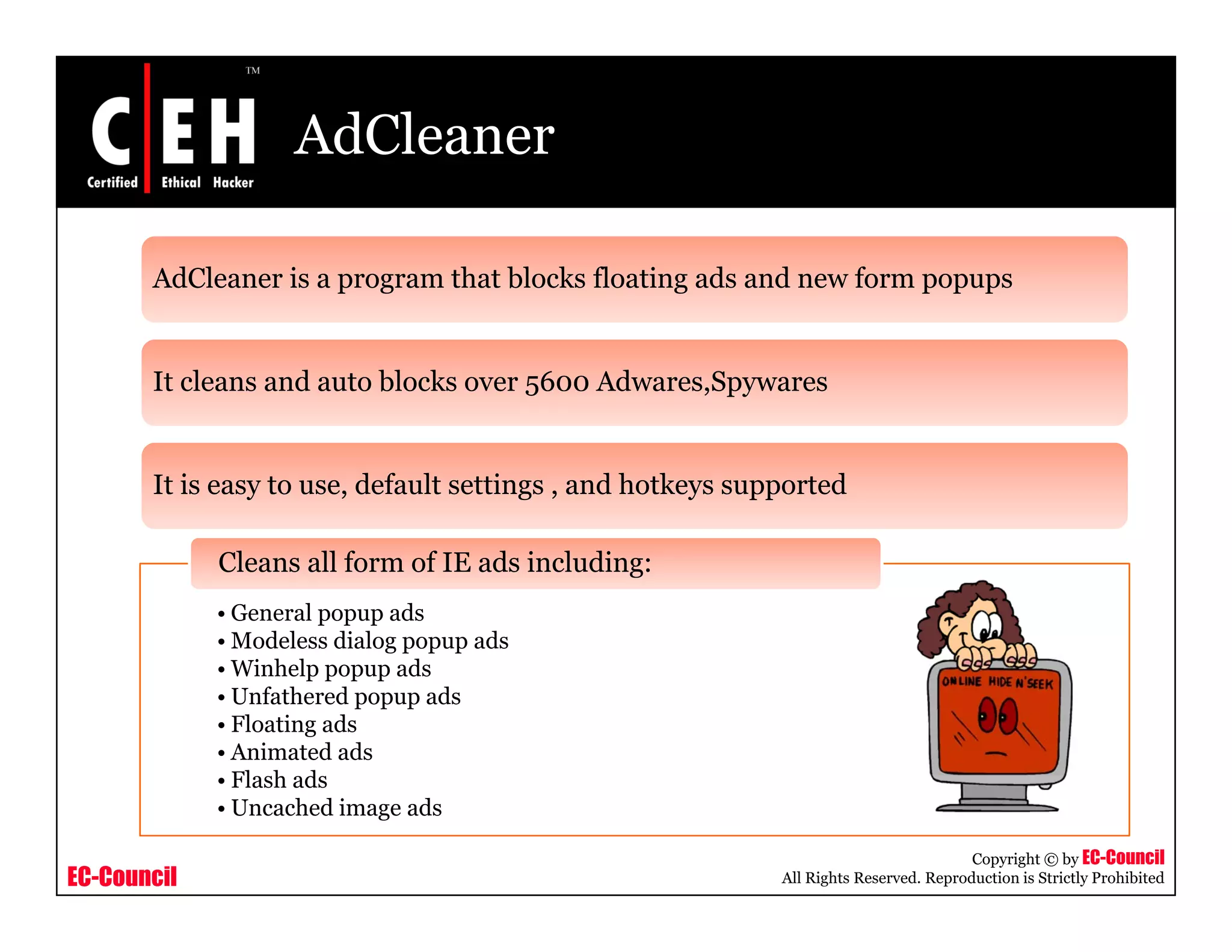 AdCleaner

       AdCleaner is a program that blocks floating ads and new form popups


       It cleans and auto blocks over 5600 Adwares,Spywares


       It is easy to use, default settings , and hotkeys supported

             Cleans all form of IE ads including:
             • General popup ads
             • Modeless dialog popup ads
             • Winhelp popup ads
             • Unfathered popup ads
             • Floating ads
             • Animated ads
             • Fl h ads
               Flash d
             • Uncached image ads

                                                                                       Copyright © by EC-Council
EC-Council                                                  All Rights Reserved. Reproduction is Strictly Prohibited
 