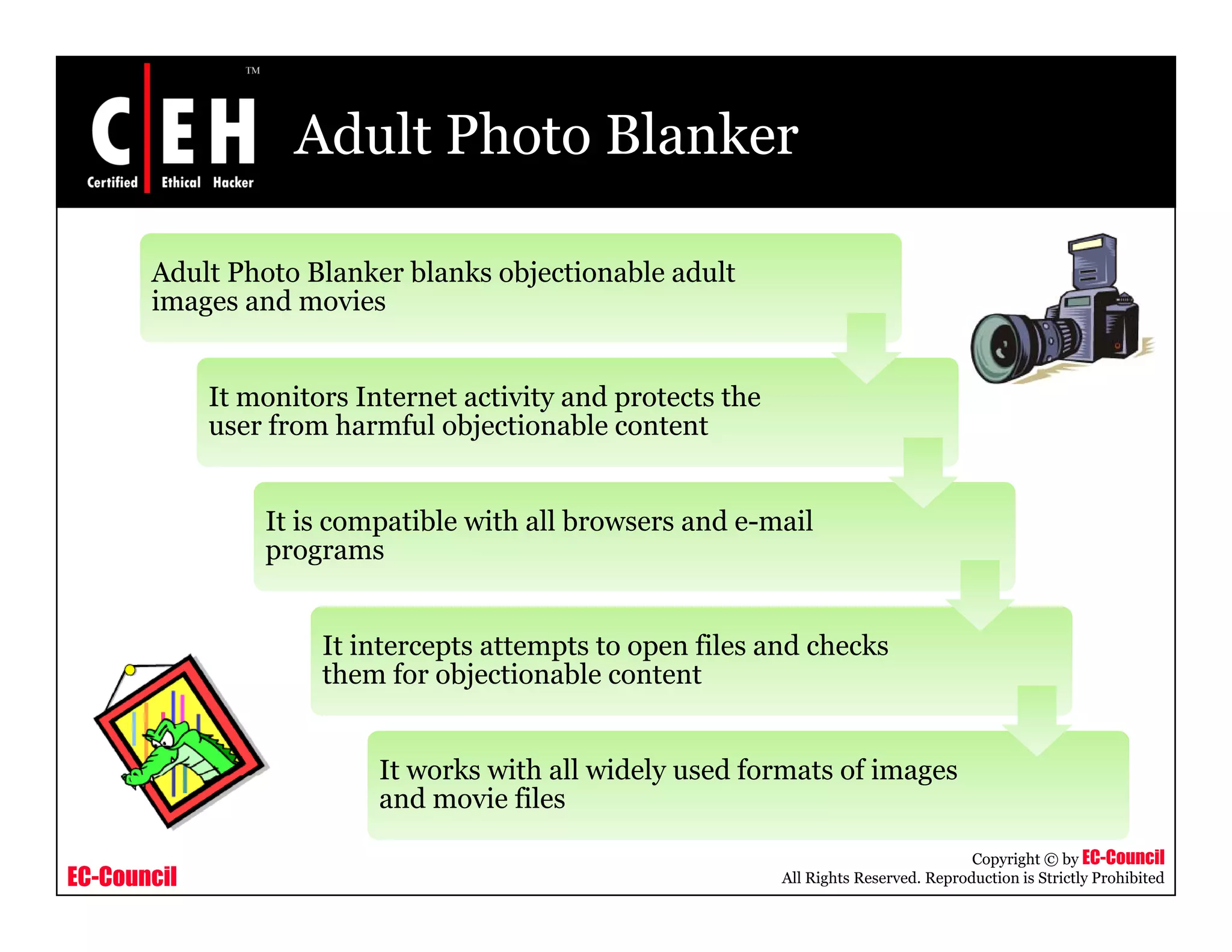 Adult Photo Blanker

       Adult Photo Blanker blanks objectionable adult
       images and movies
       i        d     i


             It monitors Internet activity and protects the
             user f
                  from h
                       harmful objectionable content
                             f l bj i       bl


                 It is compatible with all browsers and e-mail
                          p
                 programs


                      It intercepts attempts to open files and checks
                                p        p       p
                      them for objectionable content


                           It works with all widely used formats of images
                           and movie files

                                                                                         Copyright © by EC-Council
EC-Council                                                    All Rights Reserved. Reproduction is Strictly Prohibited
 