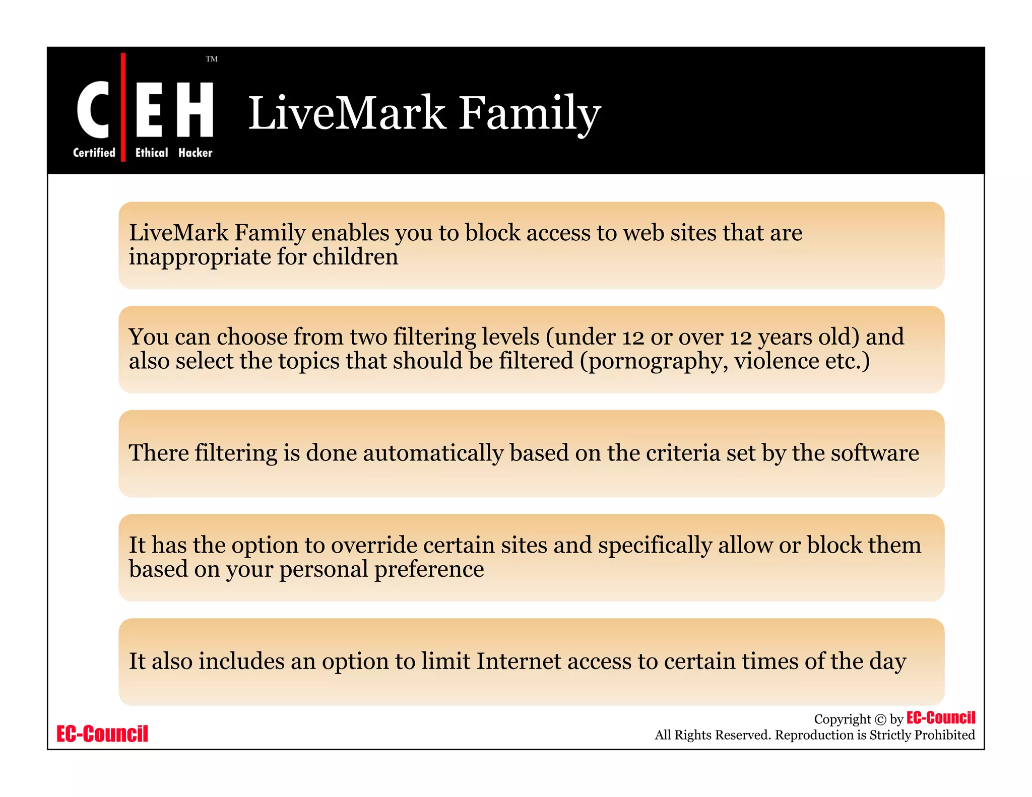 LiveMark Family

       LiveMark Family enables you to block access to web sites that are
       inappropriate for children
       i        i    f    hild


       You can choose from two filtering levels (
                                         g         (under 12 or over 12 y
                                                                        years old) and
                                                                                 )
       also select the topics that should be filtered (pornography, violence etc.)


       There filtering i done automatically based on th criteria set b th software
       Th    filt i is d        t   ti ll b d        the it i      t by the ft


       It has the option to override certain sites and specifically allow or block them
       based on your personal preference


       It also includes an option to limit Internet access to certain times of the day

                                                                                       Copyright © by EC-Council
EC-Council                                                  All Rights Reserved. Reproduction is Strictly Prohibited
 