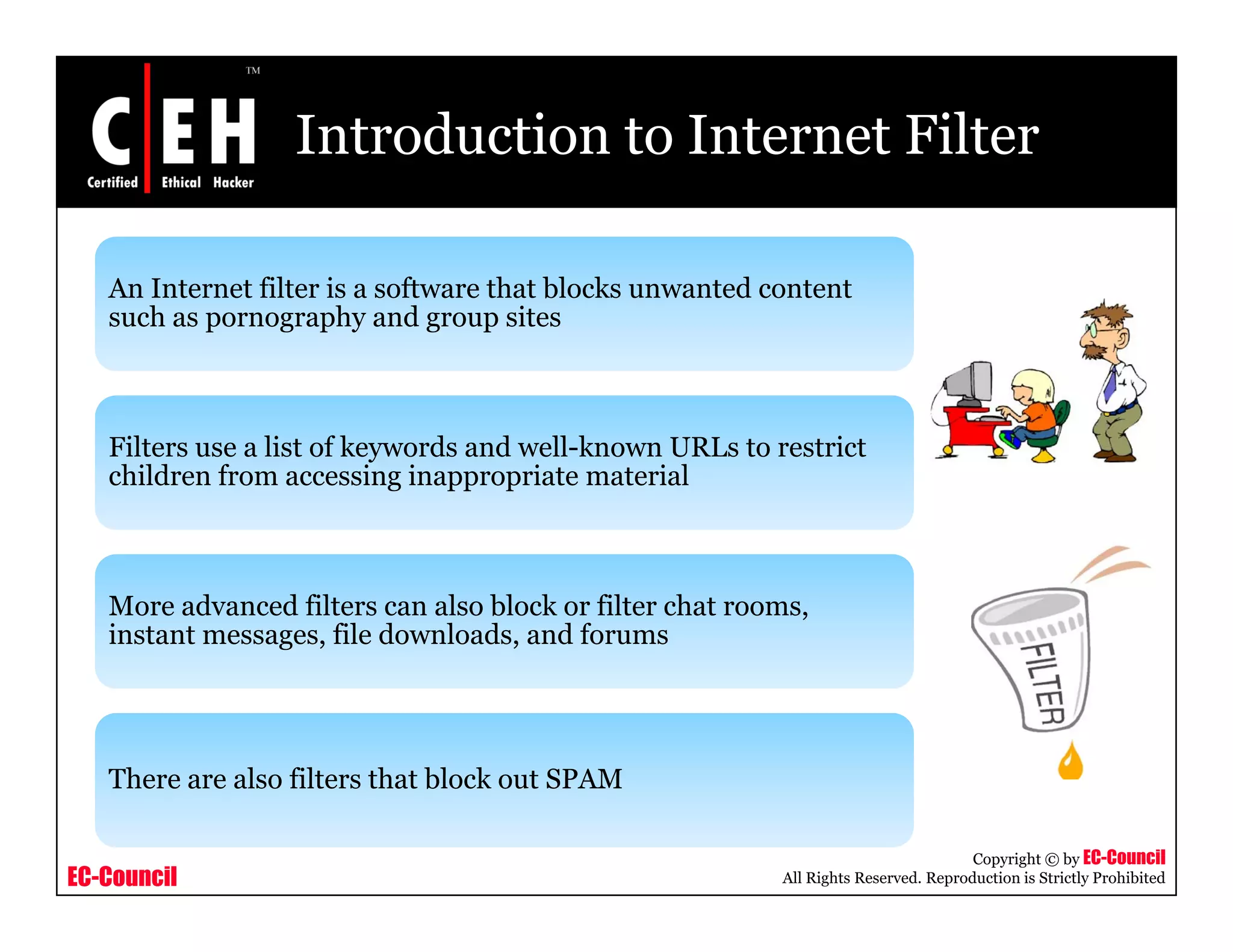 Introduction to Internet Filter

   An Internet filter is a software that blocks unwanted content
   such as pornography and group sites



   Filters use a list of keywords and well-known URLs to restrict
   children from accessing inappropriate material



   More advanced filters can also block or filter chat rooms,
   instant messages, file downloads, and forums




   There are also filters that block out SPAM

                                                                                     Copyright © by EC-Council
EC-Council                                                All Rights Reserved. Reproduction is Strictly Prohibited
 