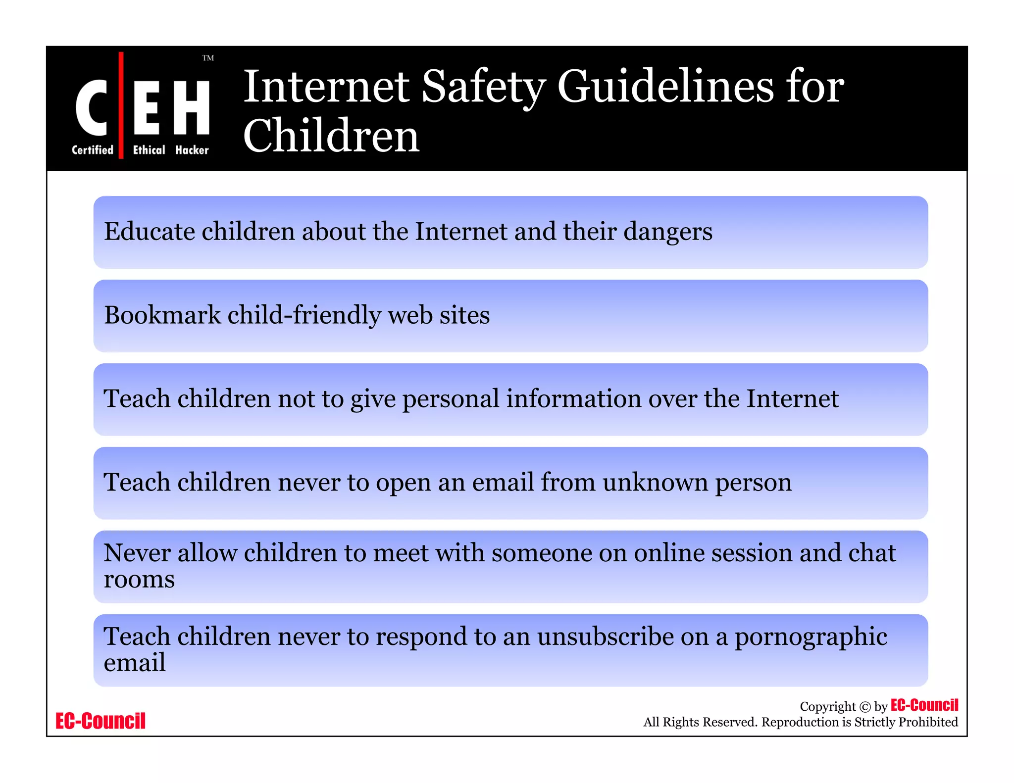 Internet Safety Guidelines for
                 Children
     Educate children about the Internet and their dangers
                                                      g


     Bookmark child-friendly web sites


     Teach children not to give personal information over the Internet


     Teach children never to open an email from unknown person

     Never allow children to meet with someone on online session and chat
     rooms

     Teach children never to respond to an unsubscribe on a pornographic
     email
                                                                               Copyright © by EC-Council
EC-Council                                          All Rights Reserved. Reproduction is Strictly Prohibited
 