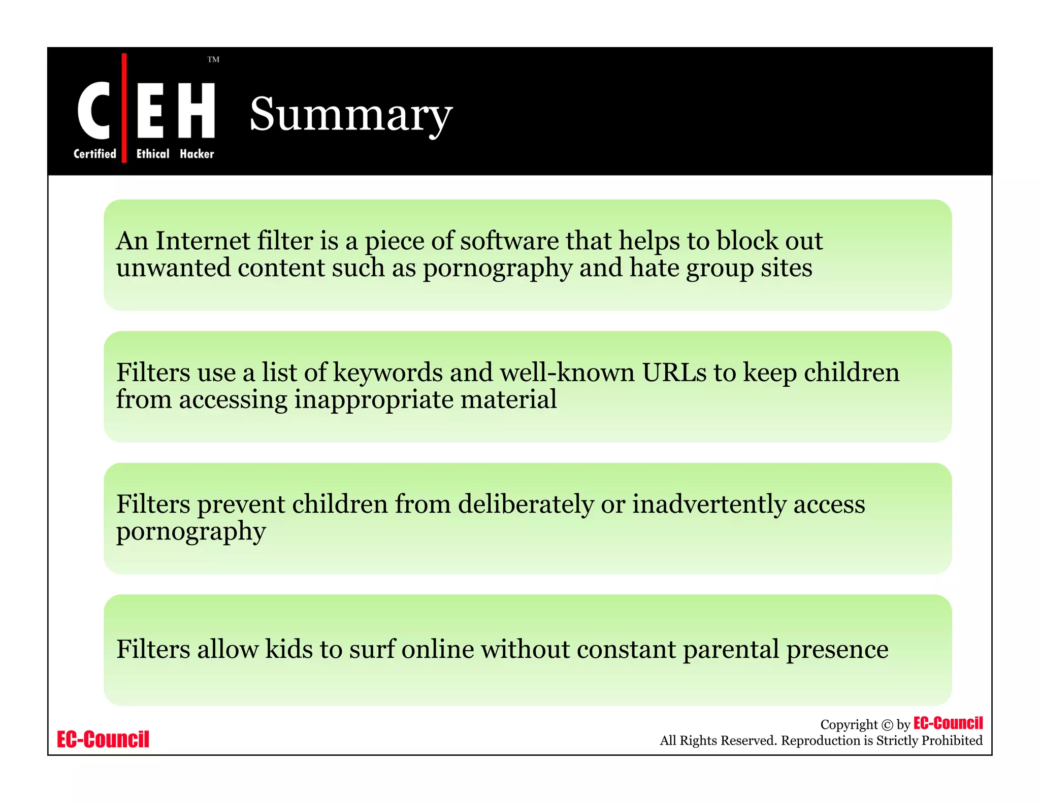 Summary

      An Internet filter is a p ece o software that helps to b oc out
           te et te s piece of so t a e t at e ps block
      unwanted content such as pornography and hate group sites



      Filters use a list of keywords and well-known URLs to keep children
      from accessing inappropriate material


      Filters prevent children from deliberately or inadvertently access
      pornography



      Filters allow kids to surf online without constant parental presence

                                                                                 Copyright © by EC-Council
EC-Council                                            All Rights Reserved. Reproduction is Strictly Prohibited
 