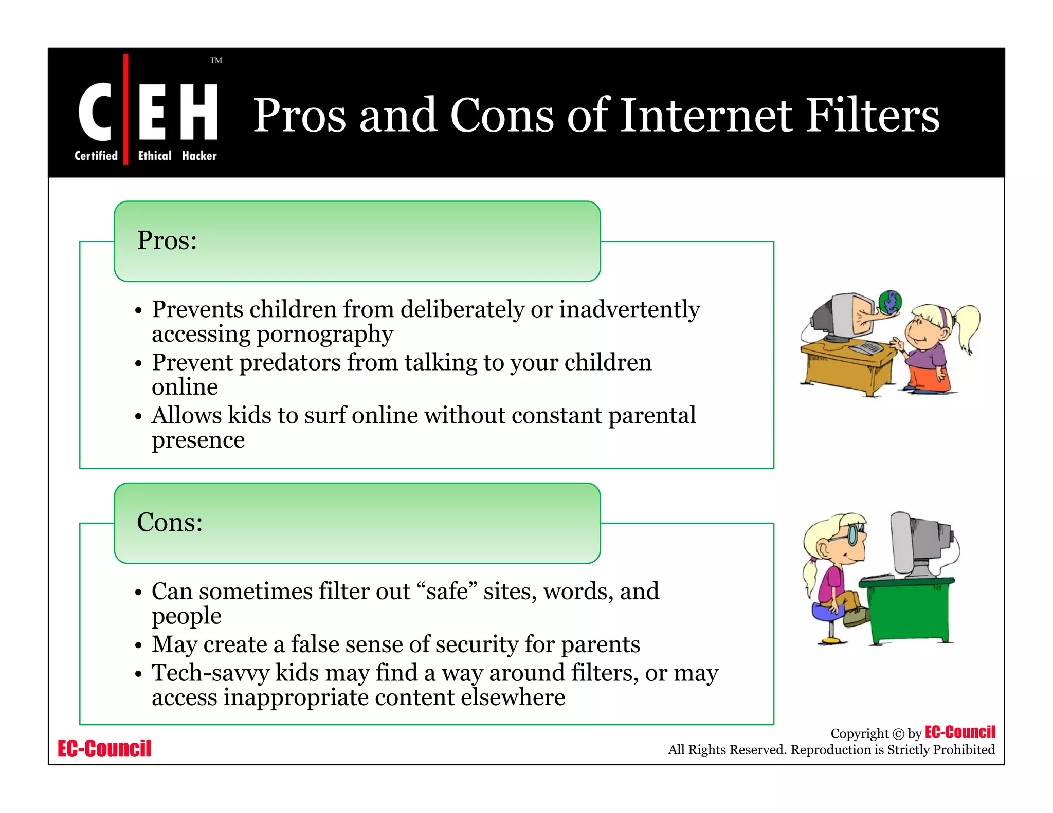 Pros and Cons of Internet Filters

        Pros:

        • Prevents children from deliberately or inadvertently
          accessing pornography
        •PPrevent predators f
                     d       from talking to your children
                                     lki           hild
          online
        • Allows kids to surf online without constant parental
          presence


        Cons:

        • Can sometimes filter out “safe” sites, words, and
          people
        • May create a false sense of security for parents
        • Tech-savvy kids may find a way around filters, or may
          access inappropriate content elsewhere
                                                                                     Copyright © by EC-Council
EC-Council                                                All Rights Reserved. Reproduction is Strictly Prohibited
 