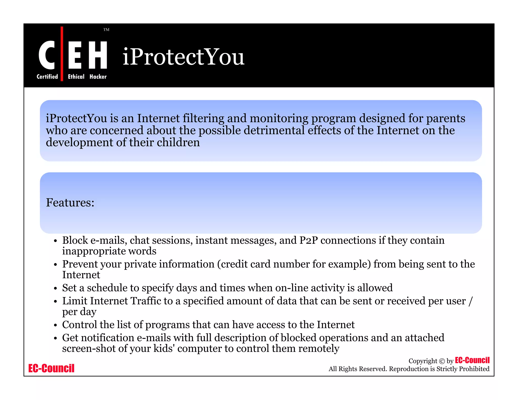 iProtectYou

   iProtectYou is an Internet filtering and monitoring p g
                                      g              g program designed for p
                                                                    g        parents
   who are concerned about the possible detrimental effects of the Internet on the
   development of their children




   Features:


     • Block e-mails, chat sessions, instant messages, and P2P connections if they contain
       inappropriate words
     • Prevent your private information (credit card number for example) from being sent to the
       Internet
     • Set a schedule to specify days and times when on-line activity is allowed
     • Limit Internet Traffic to a specified amount of data that can be sent or received per user /
       per day
     • Control the list of programs that can have access to the Internet
     • Get notification e-mails with full description of blocked operations and an attached
       screen-shot of your kids' computer to control them remotely
                                                                                             Copyright © by EC-Council
EC-Council                                                        All Rights Reserved. Reproduction is Strictly Prohibited
 