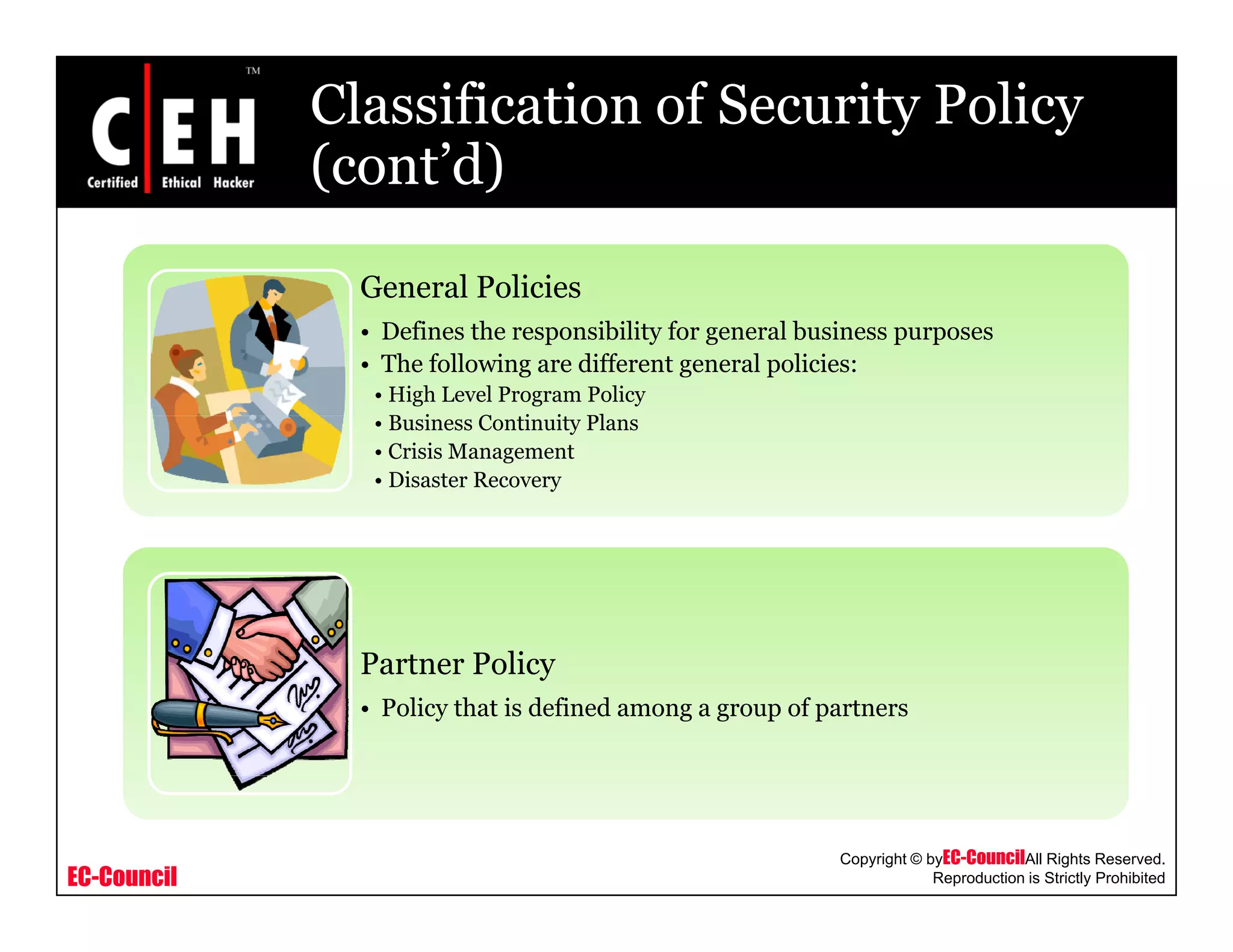 Classification of Security Policy
(cont’d)(cont d)
General PoliciesGeneral Policies
• Defines the responsibility for general business purposes
• The following are different general policies:
• High Level Program Policy
B i C i i Pl• Business Continuity Plans
• Crisis Management
• Disaster Recovery
P t P liPartner Policy
• Policy that is defined among a group of partners
EC-Council
Copyright © byEC-CouncilAll Rights Reserved.
Reproduction is Strictly Prohibited
 