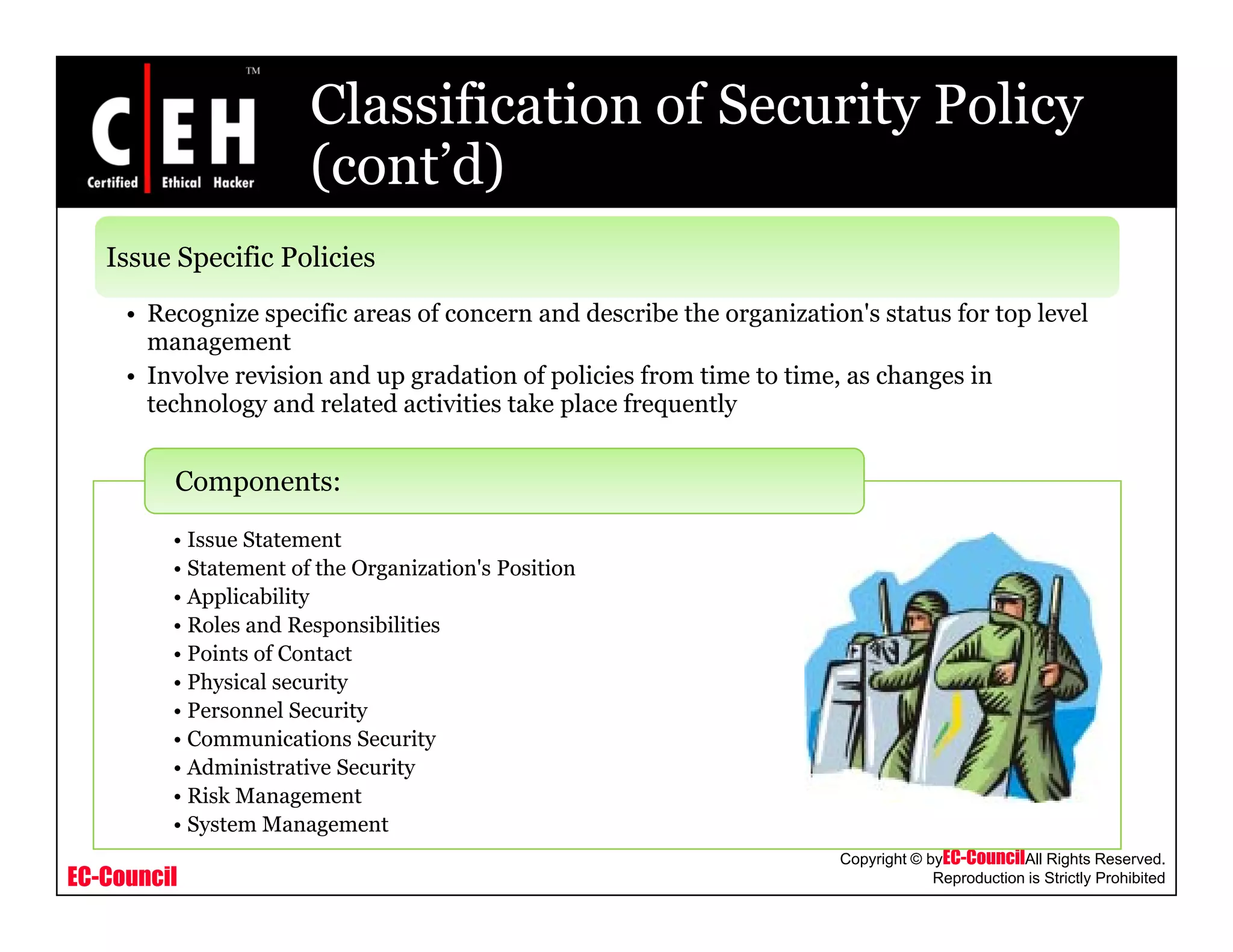 Classification of Security Policy
(cont’d)(cont d)
Issue Specific Policies
• Recognize specific areas of concern and describe the organization's status for top level
management
• Involve revision and up gradation of policies from time to time, as changes in
technology and related activities take place frequentlygy p q y
I St t t
Components:
• Issue Statement
• Statement of the Organization's Position
• Applicability
• Roles and Responsibilities
• Points of Contact• Points of Contact
• Physical security
• Personnel Security
• Communications Security
• Administrative Security
EC-Council
Copyright © byEC-CouncilAll Rights Reserved.
Reproduction is Strictly Prohibited
y
• Risk Management
• System Management
 