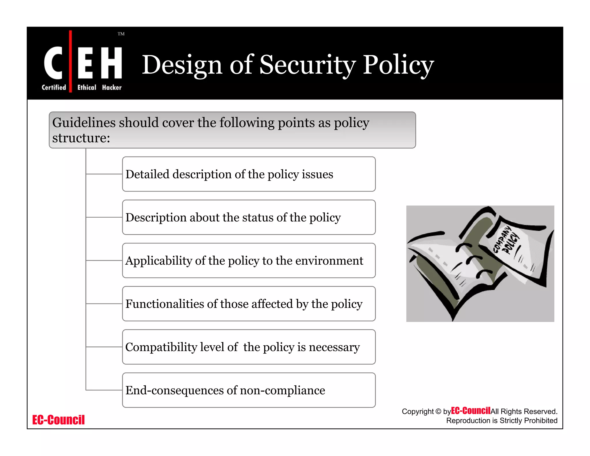 Design of Security Policy
Guidelines should cover the following points as policy
structure:structure:
Detailed description of the policy issues
Description about the status of the policy
A li bili f h li h iApplicability of the policy to the environment
Functionalities of those affected by the policy
Compatibility level of the policy is necessary
EC-Council
Copyright © byEC-CouncilAll Rights Reserved.
Reproduction is Strictly Prohibited
End-consequences of non-compliance
 
