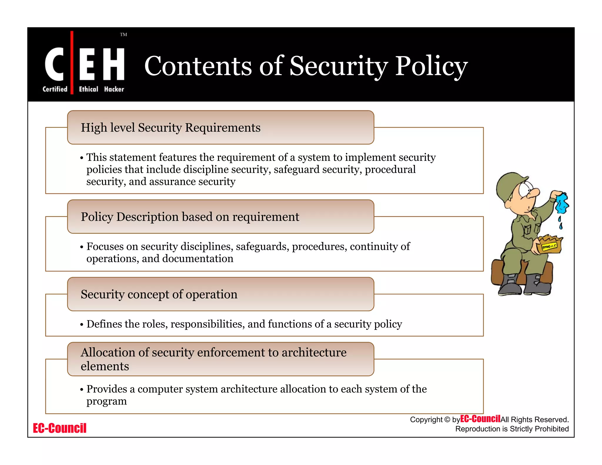 Contents of Security Policy
High level Security Requirements
• This statement features the requirement of a system to implement security
policies that include discipline security, safeguard security, procedural
security, and assurance security
• Focuses on security disciplines, safeguards, procedures, continuity of
operations, and documentation
Policy Description based on requirement
operations, and documentation
D fi h l ibili i d f i f i li
Security concept of operation
• Defines the roles, responsibilities, and functions of a security policy
Allocation of security enforcement to architecture
elements
EC-Council
Copyright © byEC-CouncilAll Rights Reserved.
Reproduction is Strictly Prohibited
• Provides a computer system architecture allocation to each system of the
program
 