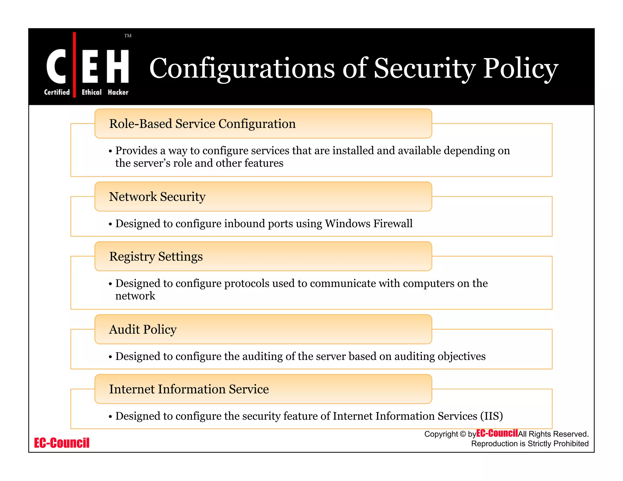 Configurations of Security Policy
Provides a way to configure services that are installed and available depending on
Role-Based Service Configuration
• Provides a way to configure services that are installed and available depending on
the server’s role and other features
Network Security
• Designed to configure inbound ports using Windows Firewall
Registry Settings
• Designed to configure protocols used to communicate with computers on the
network
Audit Policy
• Designed to configure the auditing of the server based on auditing objectives
Audit Policy
Internet Information Service
EC-Council
Copyright © byEC-CouncilAll Rights Reserved.
Reproduction is Strictly Prohibited
• Designed to configure the security feature of Internet Information Services (IIS)
Internet Information Service
 