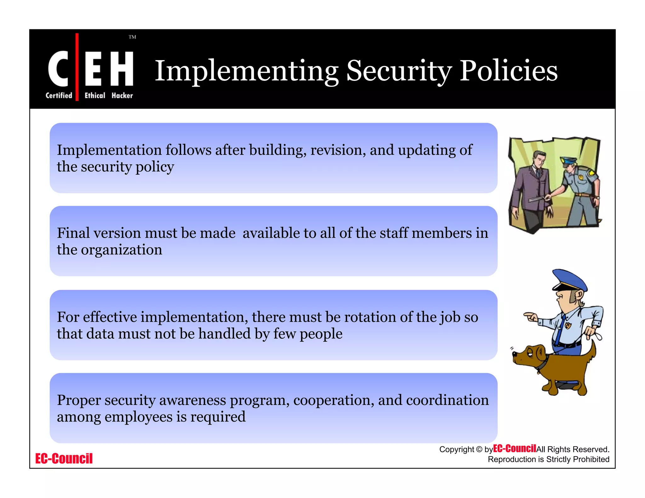 Implementing Security Policies
Implementation follows after building, revision, and updating ofImplementation follows after building, revision, and updating of
the security policy
Final version must be made available to all of the staff members in
the organization
For effective implementation, there must be rotation of the job so
that data must not be handled by few people
Proper security awareness program, cooperation, and coordination
EC-Council
Copyright © byEC-CouncilAll Rights Reserved.
Reproduction is Strictly Prohibited
p y p g , p ,
among employees is required
 