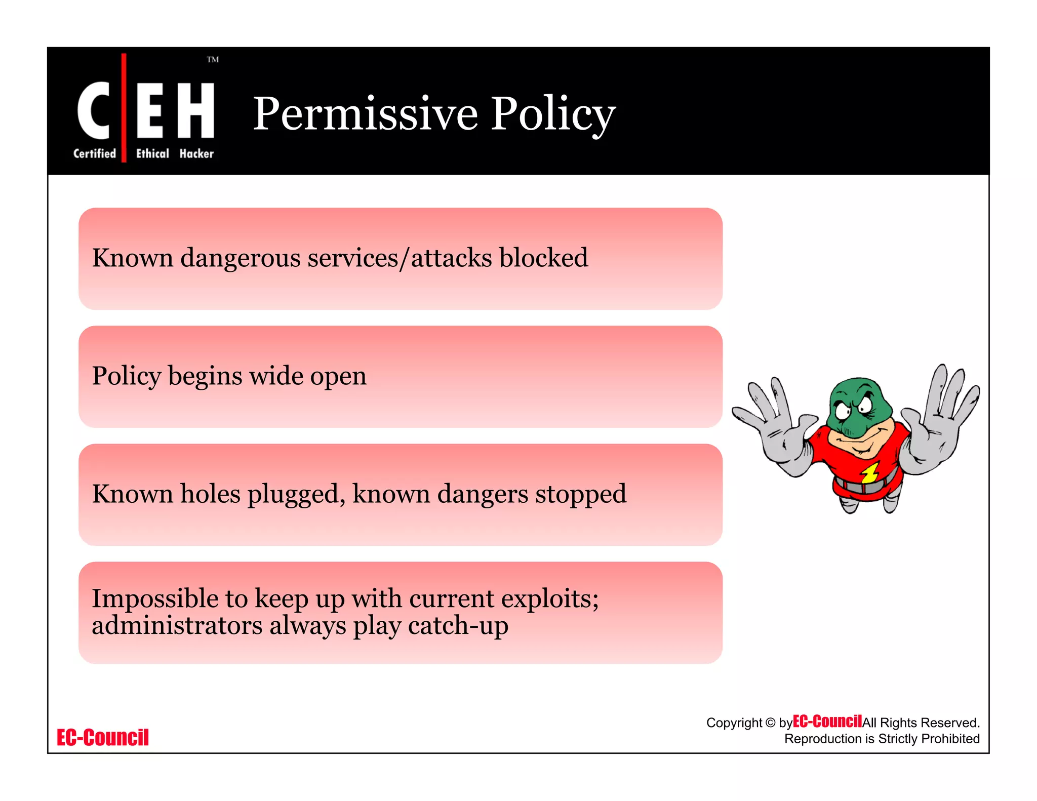 Permissive Policy
K d i / k bl k dKnown dangerous services/attacks blocked
Policy begins wide open
Known holes plugged, known dangers stopped
Impossible to keep up with current exploits;
administrators always play catch-up
EC-Council
Copyright © byEC-CouncilAll Rights Reserved.
Reproduction is Strictly Prohibited
 