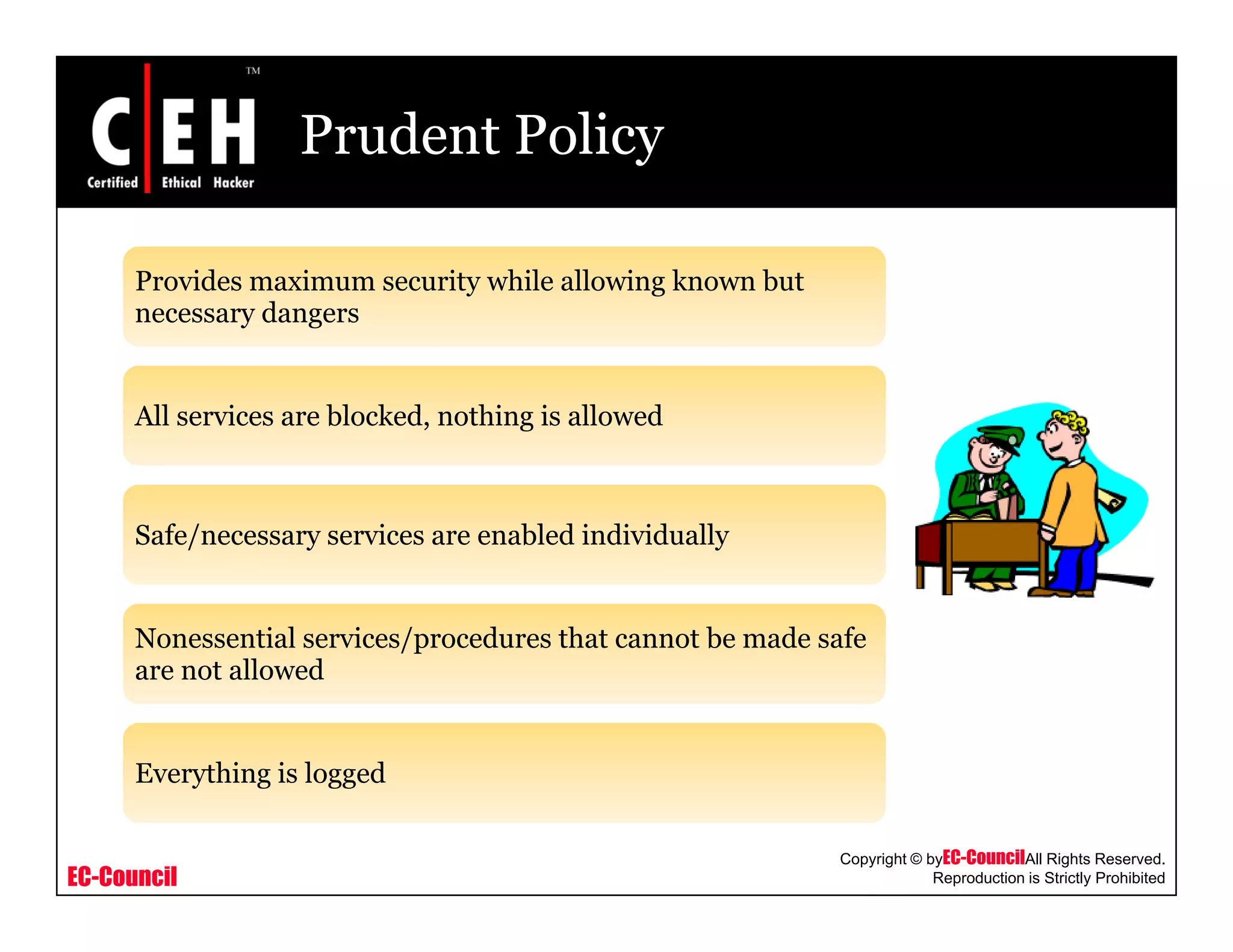 Prudent Policy
Provides maximum security while allowing known buty g
necessary dangers
All services are blocked nothing is allowedAll services are blocked, nothing is allowed
Safe/necessary services are enabled individuallySafe/necessary services are enabled individually
Nonessential services/procedures that cannot be made safe
are not allowed
Everything is logged
EC-Council
Copyright © byEC-CouncilAll Rights Reserved.
Reproduction is Strictly Prohibited
Everything is logged
 