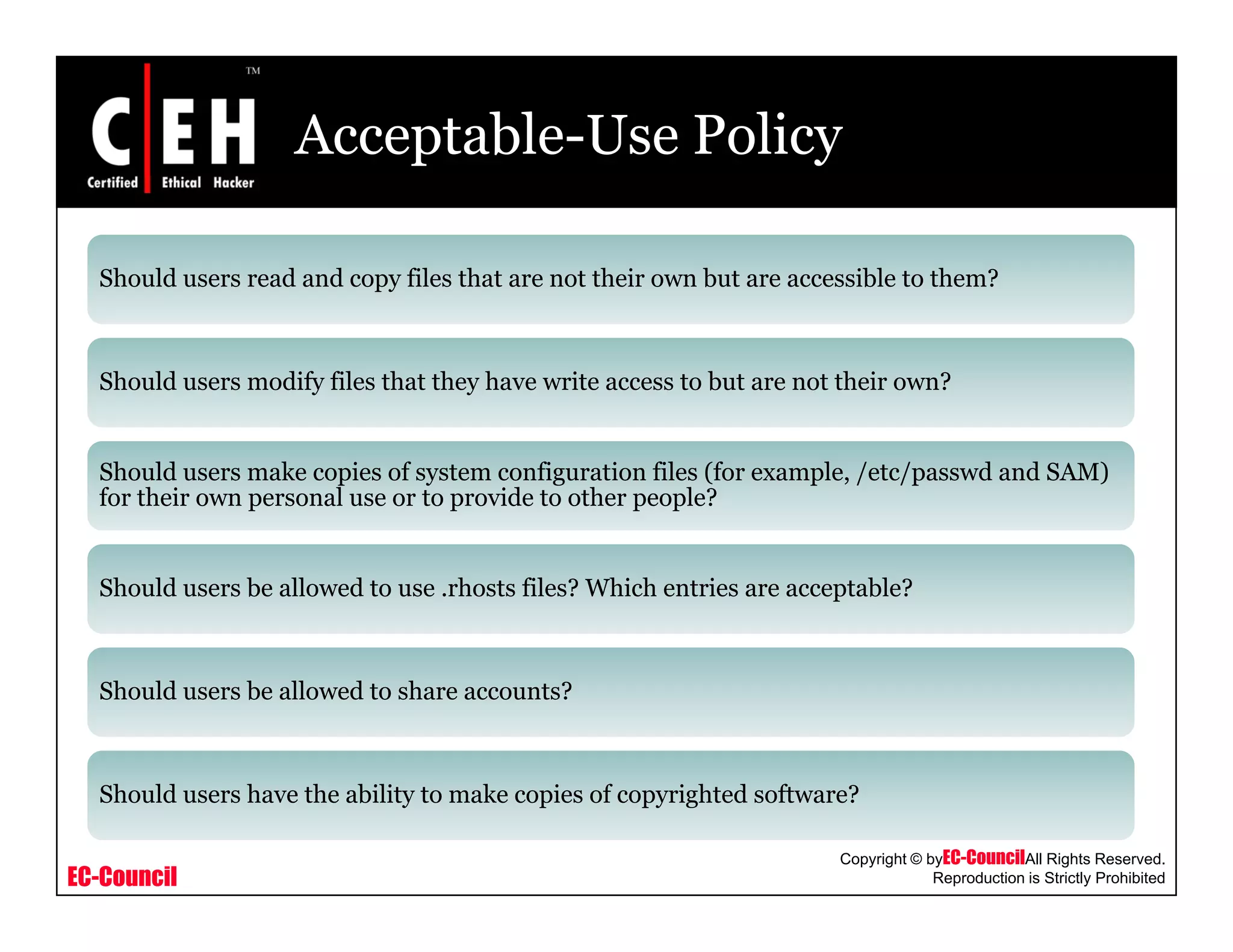 Acceptable-Use Policy
Should users read and copy files that are not their own but are accessible to them?
Should users modify files that they have write access to but are not their own?
Should users make copies of system configuration files (for example, /etc/passwd and SAM)
for their own personal use or to provide to other people?
Should users be allowed to use .rhosts files? Which entries are acceptable?
Should users be allowed to share accounts?
EC-Council
Copyright © byEC-CouncilAll Rights Reserved.
Reproduction is Strictly Prohibited
Should users have the ability to make copies of copyrighted software?
 